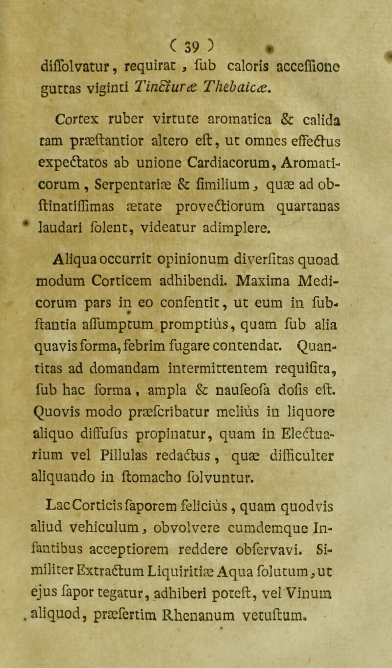 diflblvatur, requirac , fub caloris acceflioiie guttas vigiuti Tin8iu.r<e. Ththaic<z. Cortex ruber virtute aromatica & calida tam praeftantior altero eft, ut omnes effedl-us expedtatos ab unione Cardiacorum, Aromati- corum , Serpentarim & fimilium ^ quae ad ob- ftinatiffimas aetate provedliorum quartanas laudari folent, videatur adimplere. Aliqua occurrit opinionum diveriitas quoad modum Corticem adhibendi. Maxima Medi- corum pars in eo confentit, ut eum in fub- ftantia aflumptum promptius, quam fub alia quavis forma, febrim fugare contendar. Quan- titas ad domandam intermittentem requifita, fub hac forma, ampla & naufeofa dofis eft. Quovis modo praefcribatur melius in liquore aliquo diffufiis propinatur, quam in Eledtua- rium vel Pillulas redadlus, quae difficulter aliquando in ftomacho folvuntur. Lac Corticis faporem felicius, quam quod vis aliud vehiculum, obvolvere eumdemquc In- fantibus acceptiorem reddere obfervavi. Si- militer Extradtum Liquiritiae Aqua folutum ,uc ejus fapor tegatur, adhiberi potcft, vel Vinum aliquod, praefertim Rhenanum vetuftum.