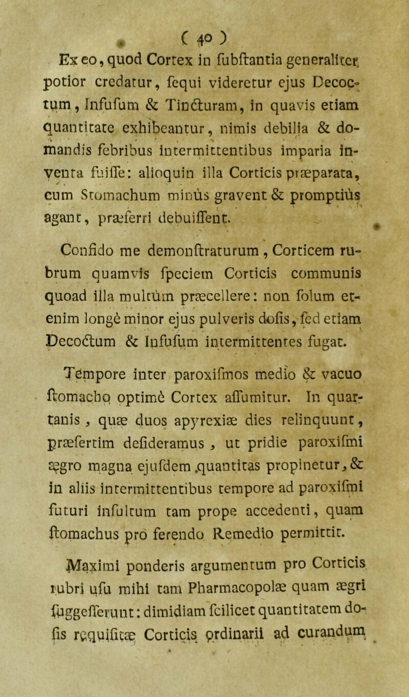 Ex eo, quod Cortex in fubftantia gcneralitct potior credatur, fcqui videretur ejus Decoc- tum, Infufum & Tindturam, in quavis etiam quantitate exhibeantur, nimis debilia & do- mandis febribus intermittentibus imparia in- venta fuifle: alioquin illa Corticis prfcparata, cum Stomachum minus gravent & promptius agant, praeferri debuiflent. Confido me demonftraturum , Corticem ru- brum quamvis fpeciem Corticis communis quoad illa multum prcccellere: non folum et- enim long^ minor ejus pulveris dolis, fed etiam Decodtum & Infufum intermittentes fugat. Tdmpore inter paroxifmos medio & vacuo ftomacho optimi^ Cortex affumitur. In quar- tanis , quas duos apyrexiae dies relinquunt, prasfertim delideramus , ut pridie paroxifmi J^gro magna ejufdem .quantitas propinetur:, & In aliis intermittentibus tempore ad paroxifmi futuri infultum tam prope accedenti, quam ftomachus pro ferendo Remedio permittit. Ma:xinai ponderis argumentum pro Corticis rubri ufu mihi tam Pharmacopola quam aegri fuggeflerunt: dimidiam fcilicet quantitatem do- lis requilitae Corticis qrdinaril ad curandum