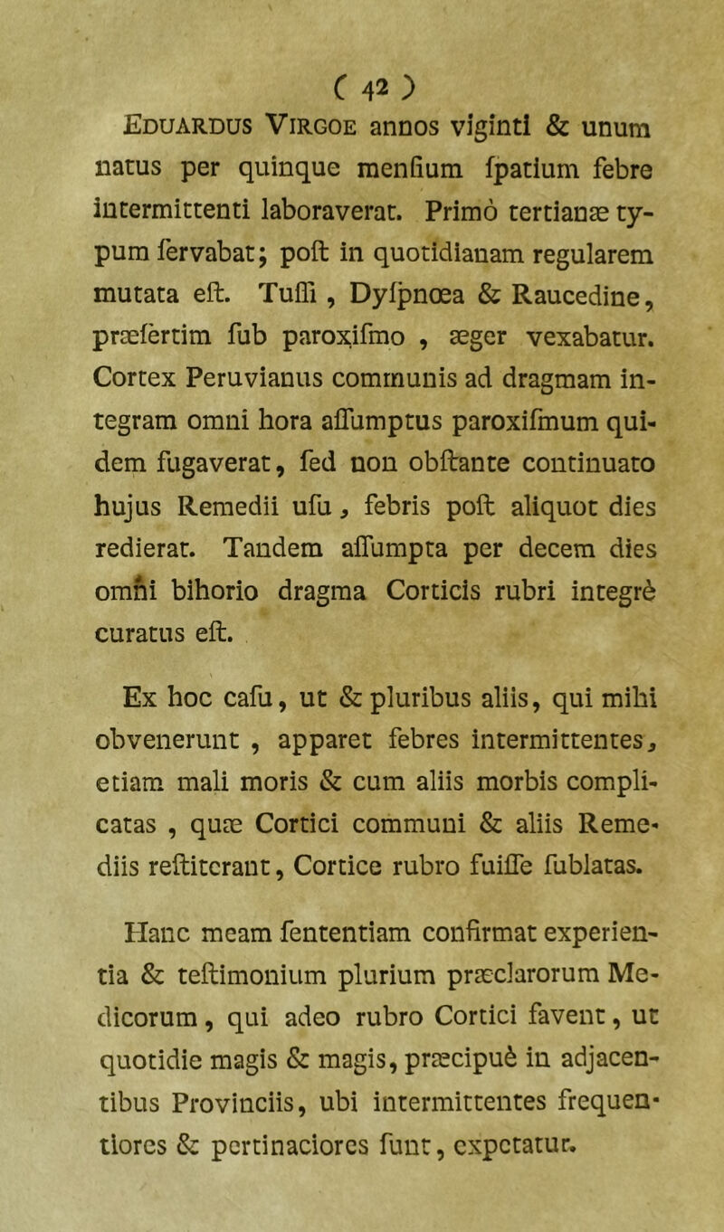 Eduardus Virgoe annos viginti & unum natus per quinque menfium fpatium febre intermittenti laboraverat. Primo tertianas ty- pum fervabat; poft in quotidianam regularem mutata eft. Tuffi , Dyfpnoea & Raucedine, praeiertim fub paroxifmo , aeger vexabatur. Cortex Peruvianus communis ad dragmam in- tegram omni hora aflumptus paroxifmum qui- dem fugaverat, fed non obftante continuato hujus Remedii ufu, febris poft aliquot dies redierat. Tandem alTumpta per decem dies omni bihorio dragma Corticis rubri integri curatus eft. Ex hoc cafu, ut & pluribus aliis, qui mihi obvenerunt , apparet febres intermittentes, etiam mali moris & cum aliis morbis compli- catas , quas Cortici communi & aliis Reme- diis reftitcrant, Cortice rubro fuifle fublatas. Hanc meam fententiam confirmat experien- tia & teftimonium plurium prasclarorum Me- dicorum , qui adeo rubro Cortici favent, ut quotidie magis & magis, prascipu^ in adjacen- tibus Provinciis, ubi intermittentes frequen- ilores 6z pertinaciores funt, expetatur.