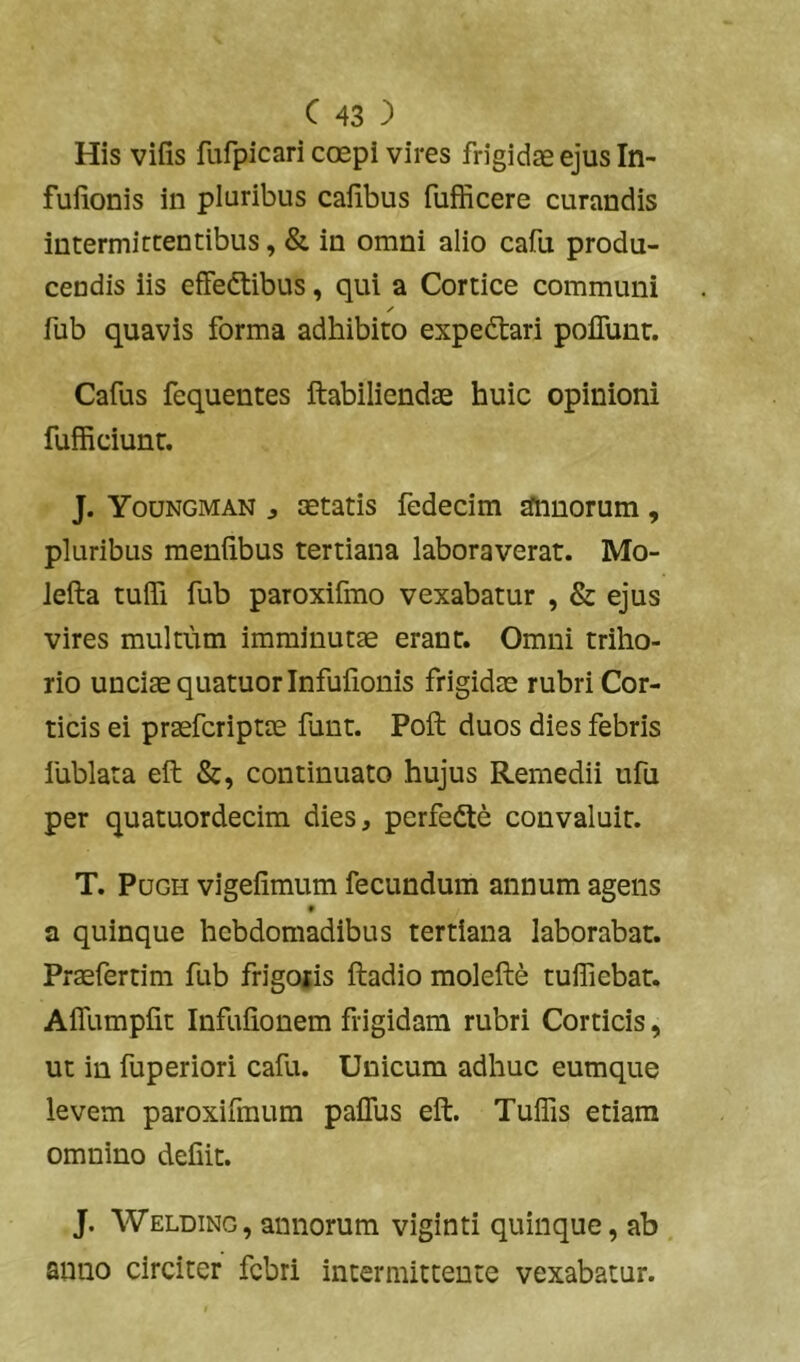 His vifis fufpicari ccepi vires frigidae ejus In- fulionis in pluribus cafibus fufficere curandis intermictentibus, & in omni alio cafu produ- cendis iis effeftibus, qui a Cortice communi fub quavis forma adhibito expedtari poflunr. Cafus fequentes ftabiliendae huic opinioni fufficiunr. J. Youngman j aetatis fedecim aftiuorum, pluribus meniibus tertiana laboraverat. Mo- lefta tufli fub paroxifmo vexabatur , & ejus vires multum imminutae erant. Omni triho- rio unciae quatuorinfulionis frigidae rubri Cor- ticis ei praefcriptae funt. Poft duos dies febris lublata eft &, continuato hujus Remedii ufu per quatuordecim dies, perfedte convaluit. T. PuGH vigeiimum fecundum annum agens a quinque hebdomadibus tertiana laborabat. Praefertim fub frigojis ftadio molefte tulTiebat. AiTumplit Infuiionem frigidam rubri Corticis, ut in fuperiori cafu. Unicum adhuc eumque levem paroxifmum palTus eft. Tuffis etiam omnino defiit. J. Welding, annorum viginti quinque, ab , anno circiter febri intermittente vexabatur.