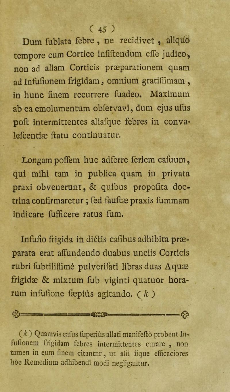 Dum fublata febre , ne recidivet , aliquo tempore cum Cortice iufifteudum elTe judico-, non ad aliam Corticis praeparationem quam ad Infuiionein frigidam j omnium gratiflimam , in hunc finem recurrere fuadeo. Maximum ab ea emolumentum obfervavi, dum ejus ufus pofl: intermittentes aliafque febres in conva- lefcentiae ftatu continuatur. Longam poffem huc adferre feriem cafuum, qui mihi tam in publica quam in privata praxi obvenerunt, & quibus propofita doc- trina confirmaretur; fed fauftte praxis fummam Indicare fufficere ratus fum. Infufio frigida in di(5tis cafibus adhibita prse- parata erat affundendo duabus unciis Corticis rubri fubtiliffim^ pulverifati libras duas Aquae frigidae & mixtum fub viginti quatuor hora- rum infufione faepius agitando. ^ ■■ ' ^ () Quamvis cafus fuperiL'is allati manifefl:6 probent In- fufionem frigidam febres intermittentes curare , non tamen in eum finem citantur, ut alii iique cflicaciores hoc Remediuin adhibendi modi negliganttir.