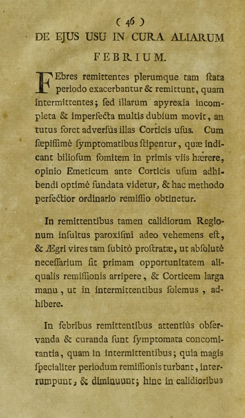 C 40 DE EJUS USU IN CURA ALIARUM FEBRIUM. FEbres remittentes plerumque tam ftata periodo exacerbantur & remittunt, quam intermittentes; fed illarum apyrexia incom- pleta & imperfedta multis dubium movit, an tutus foret adverfiis illas Corticis ufus. Cum faepiffim^ fymptomatibus ftipentur, quae indi- cant biliofum fomitem in primis viis haerere, opinio Emeticum ante Corticis ufum adhi- bendi optime fundata videtur^ &hac methodo perfedtior ordinario remiffio obtinetur. In remittentibus tamen calidiorum Regio- num infultus paroxifmi adeo vehemens eft, & JEgri vires tam fiibito proftratae, ut abfolut^ necelTarium iit primam opportunitatem ali- qualis remiilionis arripere, & Corticem larga manu, ut in intermittentibus folemus , ad- hibere. In febribus remittentibus attentiiis obfer- vanda & curanda funt fymptomata concomi- tantia , quam in intermittentibus; quia magis fpecialiter periodum remiffionis turbant, inter- rumpunt j & diminuunt; hinc in calidioribus