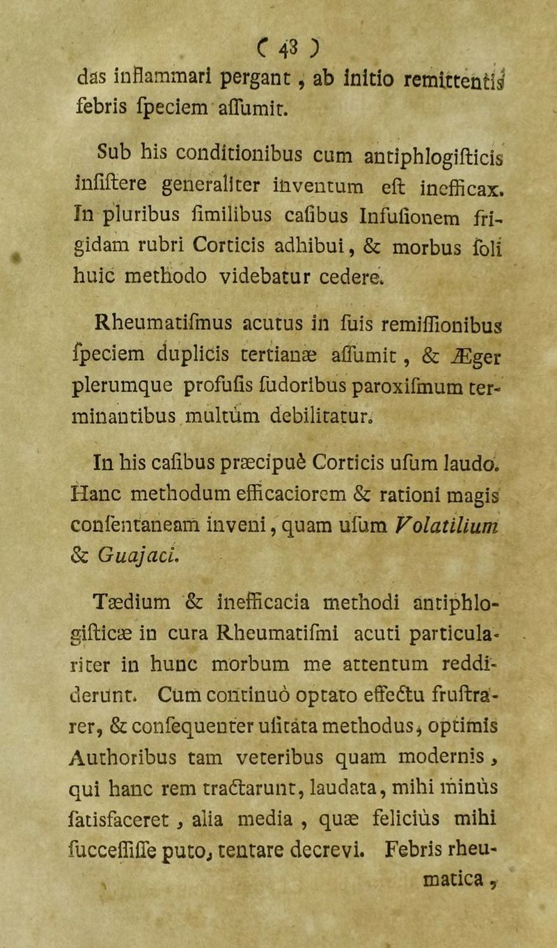 das inflammari pergant, ab Initio remittenti^ febris fpeciem aflumit. Sub his conditionibus cum antiphlogiflicis infiftere generaliter inventum eft inefficax. In pluribus iimilibus cafibus Infufionem fri- gidam rubri Corticis adhibui, & morbus foli huic methodo videbatur cedere. Rheumatifmus acutus in fuis remiffionibus fpeciem duplicis tertianae aflumit, & ^ger plerumque profuiis fudoribus paroxifmum ter- minantibus multum debilitatur. In his cafibus praecipui Corticis ufum laudo. Hanc methodum efficaciorem & rationi magis confentaneam inveni, quam ufum Volatilium & GuajacL Taedium & inefficacia methodi antiphlo- sifticae in cura Rheumatifmi acuti particula- riter in hunc morbum me attentum reddi- derunt. Cum continuo optato effedtu fruftra- rer, Stconflequenterulitatamethodus, optimis Authoribus tam veteribus quam modernis, qui hanc rem tradtarunt, laudata, mihi minus fatisfaceret, alia media , quae felicius mihi fucceffifle putOj tentare decrevi. Febris rheu- matica ,