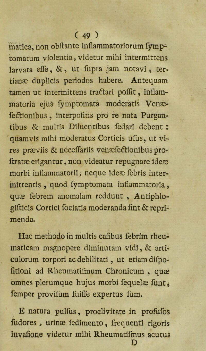 matica, non obftante inflammatoriorum fymp- tomatum violentia, videtur mihi intermittens larvata efle, &, ut fupra jam notavi^ ter- tianae duplicis periodos habere. Antequam tamen ut intermittens traftari poflit, inflam- matoria cju& lymptornata moderatis Venae- fedtionibus, interpofitis pro re nata Purgan- tibus & mulris Diluentibus fedari debent: 'quamvis mihi moderatus Corticis ufus, ut vi- res praeviis & neceflariis venaefedlionibus pro- ftratae erigantur, non videatur repugnare ideae morbi inflammatorii; neque ideae febris inter- mittentis , quod fymptomata inflammatoria, quae febrem anomalam reddunt , Antiphlo- gifticis Cortici fociatis moderanda fint & repri- menda. Hac methodo in multis cafibus febrim rheu«i maticam magnopere diminutam vidi, & arti- culorum torpori ac debilitati, ut etiam difpo- fitioni ad Rheumatifmum Chronicum , quae omnes plerumque hujus morbi fequel^ funt^ iemper provifum fuifle expertus fum. E natura pulfus, proclivitate in profufbs fudores , urinae fedimento, frequenti rigoris invafione videtur mihi Rheumatifmus acutus D