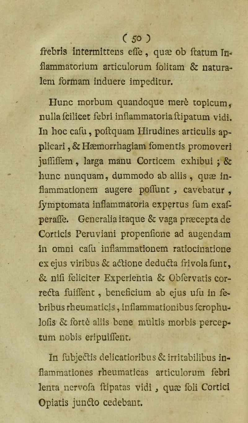 frebris intermittens elTe , quae ob ftatum In- flammatorium articulorum folitam & natura- lem formam induere impeditur. Hunc morbum quandoque raer6 topicum, nulla fcilicet febri inflammatoriaftipatum vidi. In hoc cafu, poflquam Hirudines articulis ap- plicari ,& Haemorrhagiam fomentis promoveri juUiflem, larga manu Corticem exhibui ; & hunc nunquam, dummodo ab aliis , qu^ in- flammationem augere poflunt j cavebatur , lymptomata inflammatoria expertus fum exaf peraffe. Generalia itaque & vaga praecepta de Corticis Peruviani propenflone ad augendam in omni cafu inflammationem ratiocinatione ex ejus viribus & adiione deduda frivolafunt, & nifi feliciter Experientia & Obfervatis cor- redta fuiflent, beneficium ab ejus ufu in fe- bribus rheumaticis, inflammationibus ferophu- lofis & fortb aliis bene multis morbis percep- tum nobis eripuiflent. In fubjedtis delicatioribus & irritabilibus in- flammationes rheumaticas articulorum febri lenta nervofa ftipatas vidi , quae foli Cortici Opiatis jundlo cedebant.