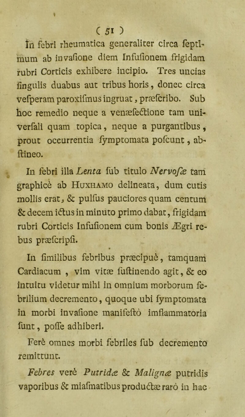 tn febri rheumatica generaliter circa feptl' ‘mum ab iuvafione diem Infufionem frigidam rubri Corticis exhibere incipio. Tres uncias lingulis duabus aut tribus horis, donec circa vefperam paroxifmus ingruat, praeicribo. Sub hoc remedio neque a venaefedtione tam uni- Verfali quam topica, neque a purgantibus, prout occurrentia lymptoraata pofeunt, ab' ftineo. Iu febri illa Lenta fub titulo Nervofe tani graphici ab Huxhamo delineata, dum cutis mollis erat, & pulfus pauciores quam centum & decem iftus in minuto primo dabat, frigidam rubri Corticis Infufionem cum bonis iEgri re- bus praefcripfi. In fimilibus febribus praecipui, tamquam Cardiacum , vim vitas fuftinendo agit, & eo intuitu videtur mihi in omnium morborum fe- brilium decremento, quoque ubi fymptomata in morbi invafione manifefto imflamraatoria funt, pofle adhiberi. Fer6 omnes morbi febriles fub decremento remittunt. Febres ver^ Putrida. 8z Maligna putridis vaporibus & miafmatibus produdlas raro in hac