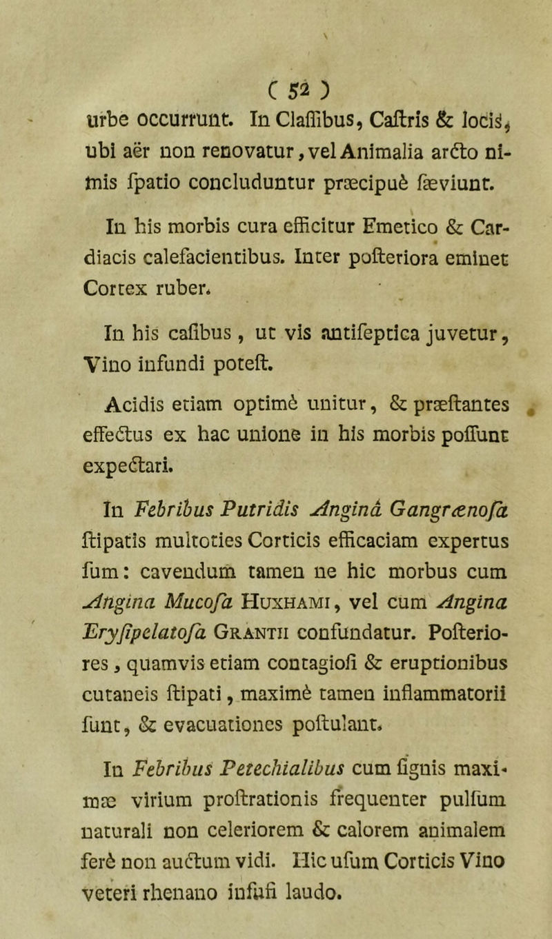 urbe occurrunt. In Claffibus, Caftris & loci^, ubi aer non renovatur, vel Animalia ardto ni- tnis fpatio concluduntur proecipu^ faeviunt. In his morbis cura efficitur Emetico & Car- diacis calefacientibus. Inter pofteriora eminet Cortex ruber* In his cafibus , ut vis antifeptica juvetur, Vino infundi poteft. Acidis etiam optimi unitur, & praeftantes effedtus ex hac unione in his morbis poffunc expedlari. In Febribus Putridis Angina Gangra.nofa ftipatis multoties Corticis efficaciam expertus fum: cavendum tamen ne hic morbus cum Angina Mucofa EIuxhami, vel cum Angina Ery/ipclatqfa Grantii confundatur. Pofterio- res, quamvis etiam contagiofi & eruptionibus cutaneis ftipati, maximi tamen inflammatorii funt, & evacuationes poftulant. In Febribus Petechialibus cum fignis maxi- mae virium proftrationis frequenter pulfum naturali non celeriorem & calorem animalem fer6 non audiam vidi. Hic ufum Corticis Vino veteri rhenano infwfi laudo.