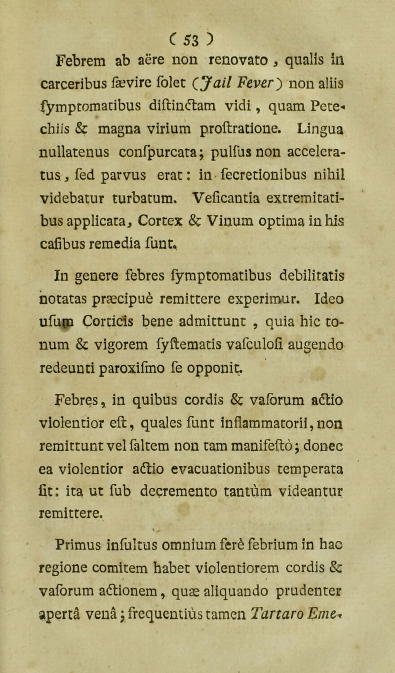 Febrem ab aere non renovato , qualis in carceribus fevirc Iblet CJail Vtvtr') non aliis fymptomacibus diftinftam vidi, quam Pete-i chiis & magna virium proftratione. Lingua nullatenus confpurcata; pulfus non accelera- tus , fed parvus erat; in fecretionibus nihil videbatur turbatum. Veiicantia extremitati- bus applicata. Cortex & Vinum optima in his cafibus remedia funt. In genere febres fymptomatibus debilitatis notatas prascipu^ remittere experimur. Ideo ufuea Corticis bene admittunt , quia hic to- num & vigorem fyftematis vafculoli augendo redeunti paroxifmo fe opponit. Febres j in quibus cordis & vafbrum adtio violentior eft, quales funt Inflammatorii, non remittunt vel faltem non tam manifefto; donec ea violentior adtio evacuationibus temperata Iit: ita ut fub decremento tantum videantur remittere. Primus infultus omnium fer^ febrium in hac regione comitem habet violentiorem cordis & vaforum aftionem, quse aliquando prudenter aperta vena \ frequentius tamen Tanaro Eme^