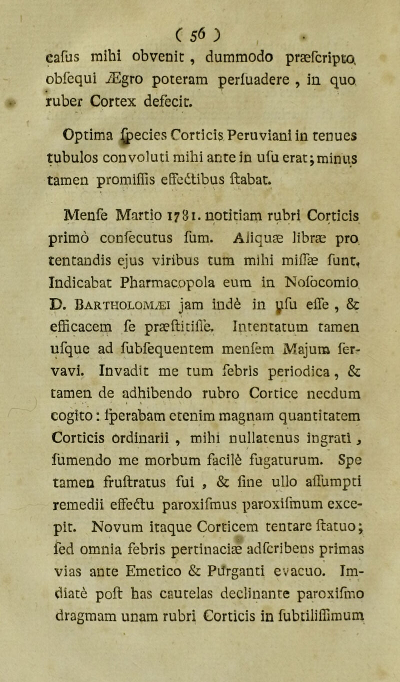 ( 5^ ) cafus mihi obvenit , dummodo praefcripta obfequi iEgro poteram perluadere , in quo ruber Cortex defecit. Optima ^ecies Cortici5 Peruviani in tenues tubulos convoluti mihi ante in ufu erat;minus tamen promiffis effedtibus ftabat. Menfe Martio 1781. notitiam rubri Corticis primo confecutus fum. AJiqute librae pro. tentandis ejus viribus tum mihi milTae funtf Indicabat Pharmacopola eum in Nofocomio D. BARTHOLOMiEi jam ind^ in yfu elTe , & efficacem fe praeftitilTe, Intentatum tamen ufque ad fubfequentem menfem Majum fer- vavi. Invadit me tum febris periodica, & tamen de adhibendo rubro Cortice necdum cogito: Iperabam etenim magnam quantitatem Corticis ordinarii , mihi nullatenus ingrati, fumendo me morbum facili fugaturum. Spe tamen fruftratus fui , & fine ullo aifumpti remedii effedtu paroxifraus paroxifmum exce- pit. Novum itaque Corticem tentare ftatuo; fed omnia febris pertinaciae adferibens primas vias ante Emetico & PUrganti evacuo. Im- diate poft has cautelas declinante paroxifmo dragraam unam rubri Corticis in fubtiliffimum