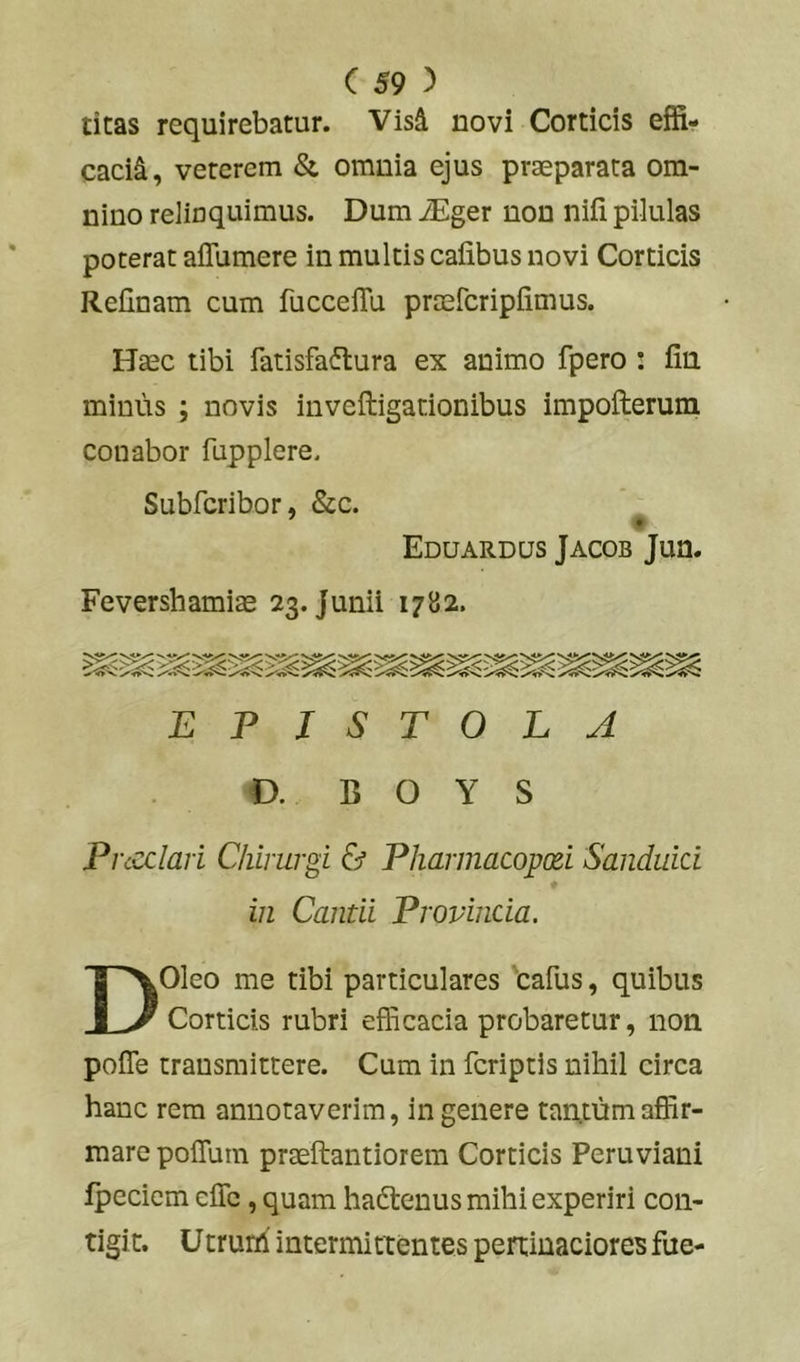 titas requirebatur. Vis^ novi Corticis effi- cacii, veterem & omnia ejus praeparata om- nino relinquimus. Dum iEger non niii pilulas poterat aflumere in multis cafibus novi Corticis Relinam cum fuccelTu pr^fcriplimus. Haec tibi fatisfa6lura ex animo fpero : lin minus ; novis inveftigationibus impofterum conabor fupplere. Subfcribor, &c. Eduardus Jacob Jun. Fevershamiae 23. Junii 1782. EPISTOLA O. C O Y S Pncclari Chirurgi & Pharmacopxi Sanduid in Cantii Provinda. DOleo me tibi particulares Cafus, quibus Corticis rubri efficacia probaretur, non polTe transmittere. Cum in fcriptls nihil circa hanc rem annotaverim, in genere taixtum affir- mare poflum praeftantiorem Corticis Peruviani Ipecicm clTc, quam hadtenus mihi experiri con- tigit. Utruih intermittentes pertinaciores fue-