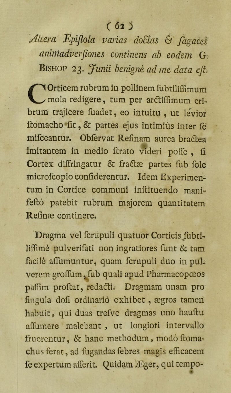 C62 j Altera Epiflola varias doSias & Jdgaces aniiiladverfiones continens ah eodem G. Bishop 23. yunii benigni ad me data efl. COrticem rubrum in pollinem fubtiliffimum mola redigere, tum per ardtiflimum cri- brum trajicere fuadet, eo intuitu , ut levior ftomacho'fit, & partes ejus intimius inter fe mifceantur. Obfervat Refinam aurea bradtea imitantem in medio ftrato videri poITe , fi Cortex diffringatur & fraftae partes fub fole microfcopio confiderentur. Idem Experimen- tum in Cortice communi inflituendo mani- fefto patebit rubrum majorem quantitatem Refinae continere. Dragma vel fcrupuli quatuor Corticis/ubti- lifiim(i pulverifati non ingratiores funt & tam facild aflumuntur, quam fcrupuli duo in pul- verem groflum^fub quali apud Pharmacopoeos paffira proflat, redacti. Dragmam unam pro fingula dofi ordinario exhibet, aegros tamen habuit, qui duas trefve dragmas uno hauflu affumere malebant, ut longiori intervallo fruerentur, & hanc methodum, modo floma- chus ferat, ad fugandas febres magis efficacem fe expertum afferit. Quidam .^ger, qui tempo-