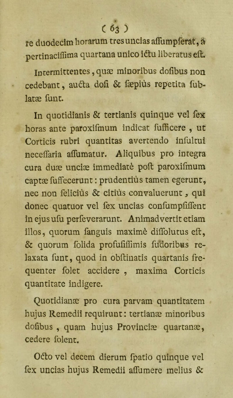 te duodecim horarum tres uncias aflumpferat, a peruinaciffima quartana unico idtu liberatus eft. Intermittentes, quae minoribus dofibus non cedebant, audta dofi & faepius repetita fub- latae funt. In quotidianis & tertianis quinque vel fex horas ante paroxifmum indicat fufficere , ut Corticis rubri quantitas avertendo infultui neceffaria affumatur. Aliquibus pro integra cura duae unciae immediatd poft paroxifinum captae fuffecerunt: prudentius tamen egerunt, nec non felicius & citius convaluerunt ^ qui donec quatuor vel fex uncias confumpUlTent in ejus ufu perfeverarunt. Animadvertit etiam illos, quorum fanguis maximd diflblutus eft, & quorum folida profuliffimis fudoribus re- laxata funt, quod in obftiuatis quartanis fre- quenter folet accidere , maxima Corticis quantitate indigere. Quotidianae pro cura parvam quantitatem hujus Remedii requirunt: tertianae minoribus dofibus , quam hujus Provincia quartanae, cedere folent. Odto vel decem dierum fpatio quinque vel fex uncias hujus Remedii aflumere melius &