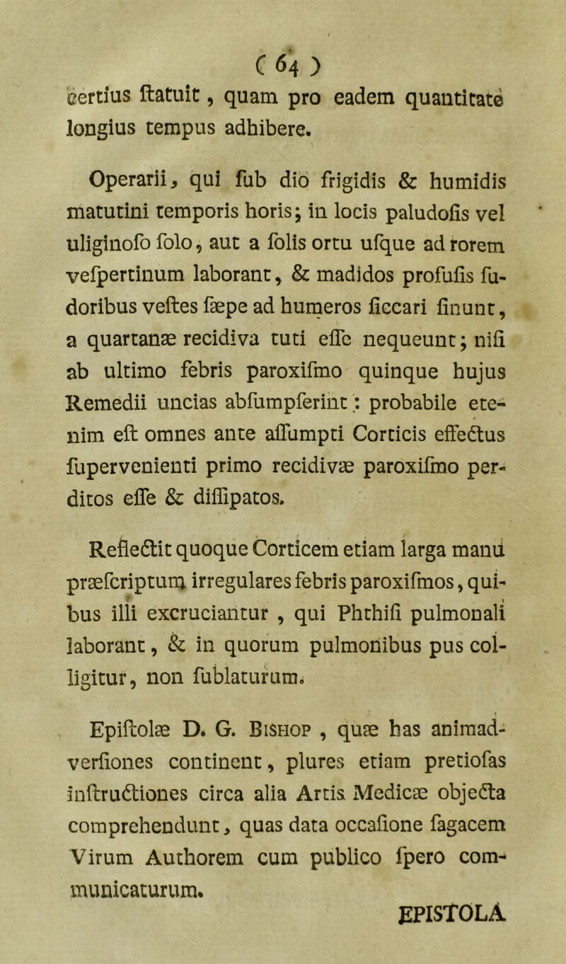 cerdus ftatuit, quam pro eadem quantitate longius tempus adhibere. Operarii, qui fub dio frigidis & humidis matutini temporis horis; in locis paludofis vel uliginofo folo, aut a folis ortu ufque ad rorem vefpertinum laborant, & madidos profulis fu- doribus veftes faepe ad humeros liccari linunt, a quartanae recidiva tuti elTe nequeunt; nili ab ultimo febris paroxifmo quinque hujus Remedii uncias abfumpferint: probabile ete- nim eft omnes ante aflumpti Corticis elFedtus fupervenienti primo recidivae paroxifmo per- ditos elTe & diffipatos. Refledtit quoque Corticem etiam larga manu praefcriptum irregulares febris paroxifmos, qui- f i bus illi excruciantur , qui Phthili pulmonali laborant, & in quorum pulmonibus pus col- ligitur, non fublaturum. Epillolae D. G. Bisfiop , quae has animad- verliones continent, plures etiam pretiofas inftrudtiones circa alia Artis Medicae objedta comprehendunt, quas data occalione fagacem Virum Authorem cum publico fpero com- municaturum. epistola