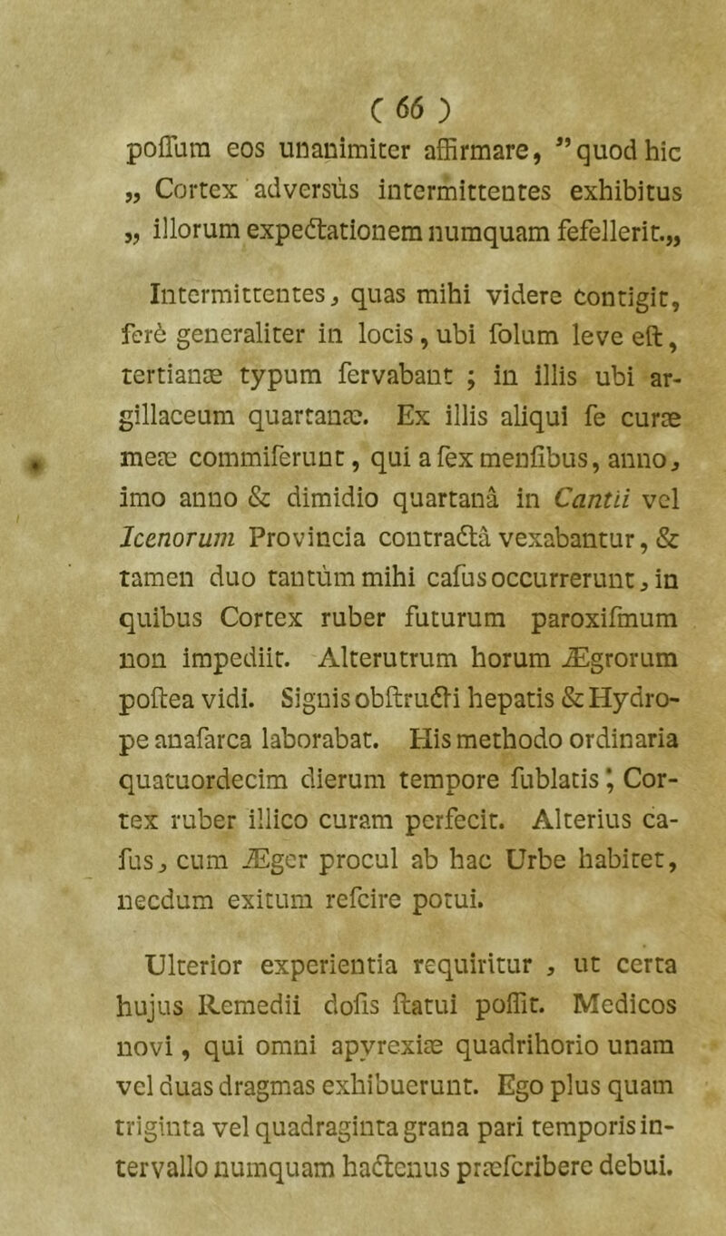 polTura eos unanimiter affirmare, quod hic „ Cortex adversus intermittentes exhibitus „ illorum expedtationem numquam fefellerit.,, Intermittentes, quas mihi videre contigit, fcr6 generaliter in locis, ubi folum leve eft, tertiante typum fervabant ; in illis ubi ar- gillaceum quartanae. Ex illis aliqui fe curae meae commiferunt, qui a fex menfibus, anno, imo anno & dimidio quartana in Cantii vel Icenorum Provincia contradta vexabantur, & tamen duo tantum mihi cafusoccurrerunt, in quibus Cortex ruber futurum paroxifmum non impediit. Alterutrum horum Agrorum poftea vidi. Signis obftrudli hepatis & Hydro- pe auafarca laborabat. His methodo ordinaria quatuordecim dierum tempore fublatis *, Cor- tex ruber illico curam perfecit. Alterius ca- fus, cum JEger procul ab hac Urbe habitet, necdum exitum refeire potui. Ulterior experientia requiritur , ut certa hujus Remedii dolis ftatui poffit. Medicos novi, qui omni apyrexiae quadrihorio unam vel duas dragmas exhibuerunt. Ego plus quam triginta vel quadraginta grana pari temporis in- tervallo numquam hadtenus prmfcribere debui.