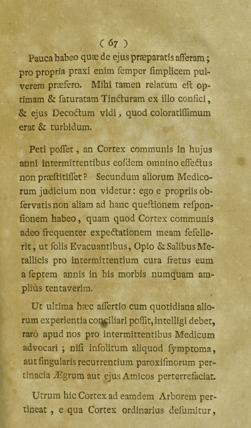 C67 ) Pauca habeo quae de ejus praeparatis afferam; pro propria praxi enim femper fimplicem pul- verem praefero. Mihi tamen relatum eft op- timam & faturatam Tindturam ex illo confici, & ejus Decoftum vidi, quod coloratiffimum erat & turbidum. Peti poflet, an Cortex communis in hujus anni intermittentibus eofdem omnino effedlus non praeftitillet ? Secundum aliorum Medico- rum judicium non videtur: ego e propriis ob- fervatis non aliam ad hanc queflionem refpon- fionem habeo, quam quod Cortex communis adeo frequenter expeftationem meam fefelle- rit, ut folis Evacuantibus, Opio & Salibus Me- tallicis pro intermittentium cura fretus eum a feptem annis in his morbis numquam am- plius tentaverim. » Ut ultima haec aflertio cum quotidiana alio- rum experientia coi:^iliari poffit,intelligi debet, raro apud nos pro intermittentibus Medicum advocari ; nifi infolitum aliquod fymptoma, aut fingularis recurrentium paroxifmorum per- tinacia iEgrumaut ejus Amicos perterrefaciat. Utrum hic Cortex ad eamdem Arborem per- tineat , e qua Cortex ordinarius defumitur.