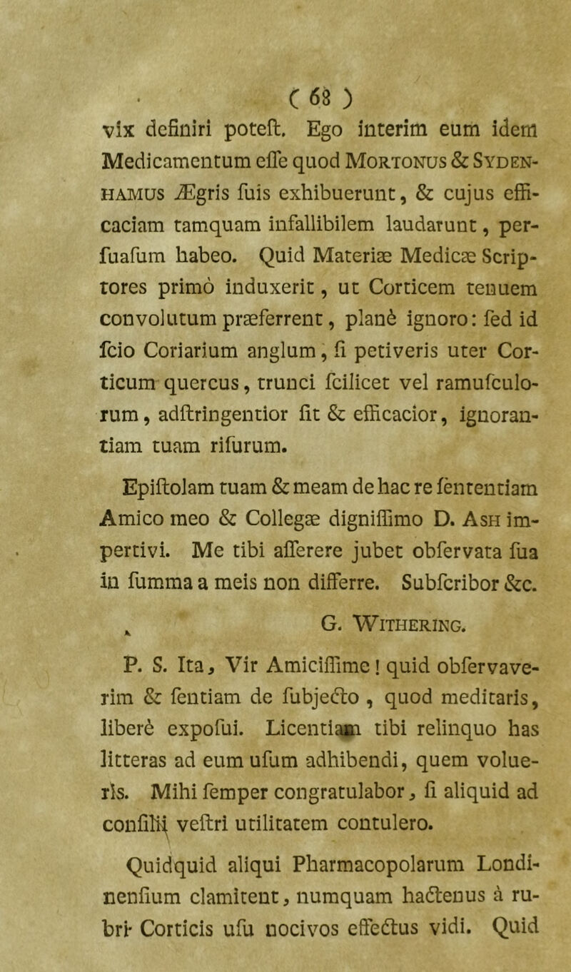 C68 ) vix definiri poteft. Ego interim eum idem Medicamentum efle quod Mortonus & Syden- HAMUs ^gris fuis exhibuerunt, & cujus effi- caciam tamquam infallibilem laudarunt, per- fuafum habeo. Quid Materiae Medicae Scrip- tores primo induxerit, ut Corticem tenuem convolutum praeferrent, plan6 ignoro: fed id fcio Coriarium anglum, fi petiveris uter Cor- ticum quercus, trunci fcilicet vel ramufculo- rum, adilringentior fit & efficacior, ignoran- tiam tuam rifurum. Epiilolam tuam & meam de hac re iententiam Amico meo & Collegae digniffimo D. Ash im- pertivi. Me tibi aflerere jubet obfervata fua in fumma a meis non differre. Subfcribor &c. ^ G. WlTHERiNG. P. S. Ita, Vir Amiciffime! quid obfervave- rira & fentiam de fubjedto , quod meditaris, liberi expofui. Licentiaia tibi relinquo has litteras ad eumufum adhibendi, quem volue- ris. Mihi femper congratulabor, fi aliquid ad confilfi; veftri utilitatem contulero. Quidquid aliqui Pharmacopolarum Londi- nenfium clamitent, numquam hadlenus a ru- bri- Corticis ufu nocivos effedtus vidi. Quid