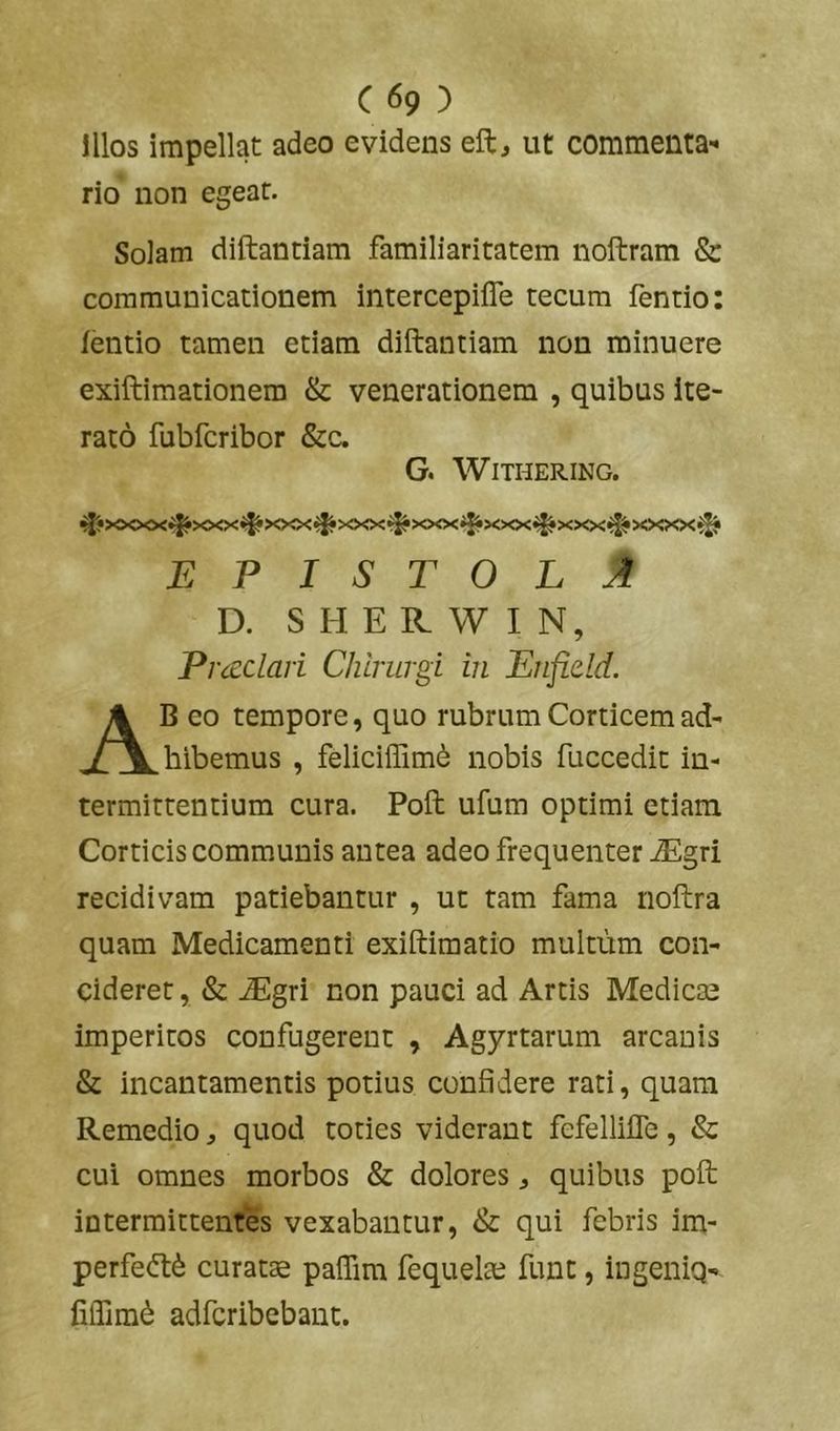 Illos impellat adeo evidens eft, ut commenta- rio non egear. Solam diftantiam familiaritatem noftram & communicationem intercepifle tecum fentio: fentio tamen etiam diftantiam non minuere exiftimationem & venerationem , quibus ite- rato fubfcribor &c. G. WlTHERING. ^•XXXX^XXXi^XXX^XXX^XXXiJiXXX^XXXiJ^XXXX^ epistola D. S H E R W I N, Pmclari Chirurgi in Enfield. Ab eo tempore, quo rubrum Corticem ad- hibemus , feliciffim^ nobis fuccedit in- termittentium cura. Poft ufum optimi etiam Corticis communis antea adeo frequenter Mgri recidivam patiebantur , ut tam fama noftra quam Medicamenti exiftimatio multum con- cideret, & ^gri non pauci ad Artis Medicae imperitos confugerent , Agyrtarum arcanis & incantamentis potius confidere rati, quam Remedio, quod toties viderant fefellifle, & cui omnes morbos & dolores ^ quibus poft intermittentes vexabantur, & qui febris im- perfedl^ curatae paffim fequelaj funt, ingenig- fiifim^ adfcribebant.
