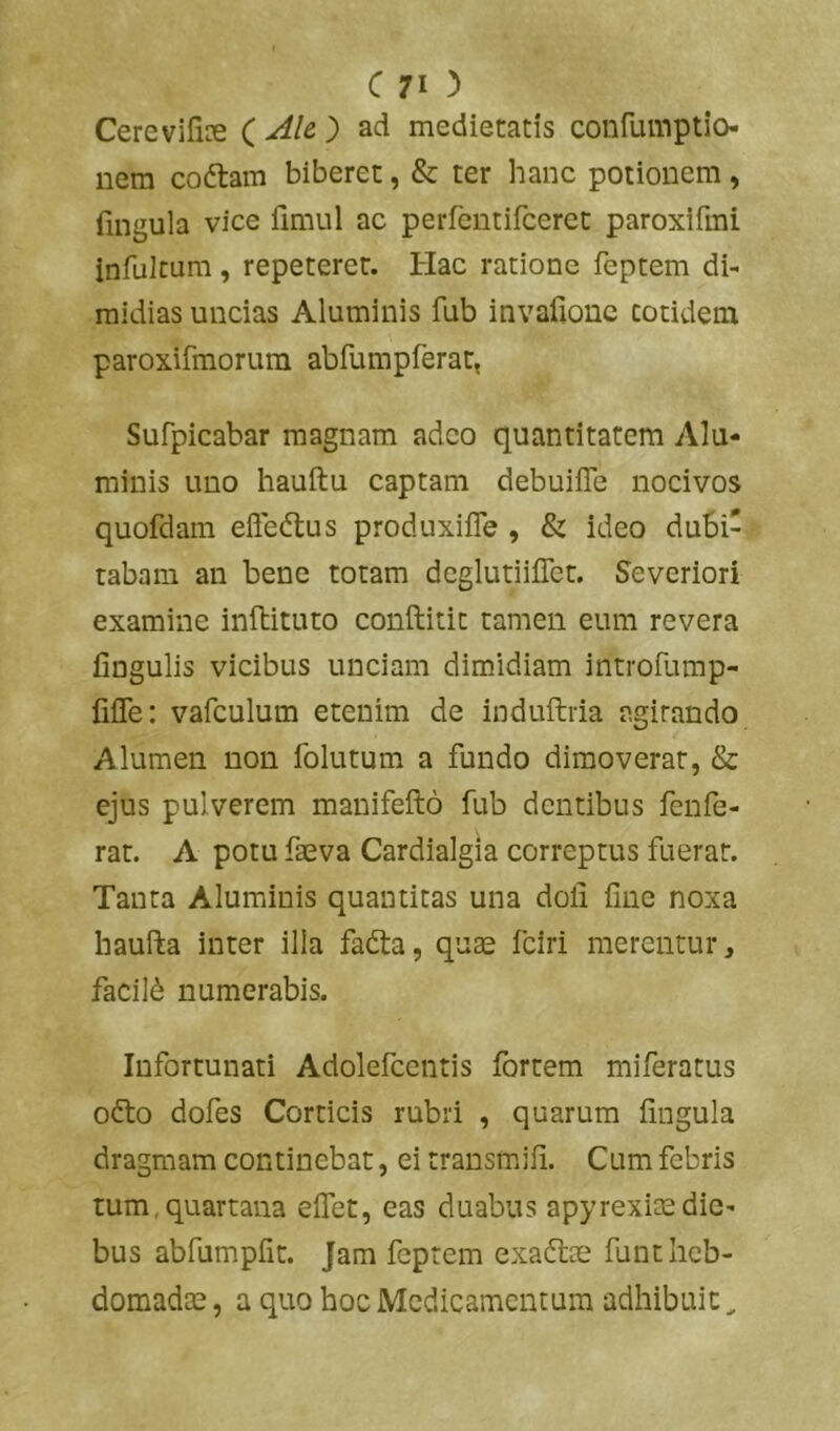 Cerevifioe ( Ak ) ad medietatis confumptio nem coflam biberet, & ter hanc potionem, lingula vice fimul ac perfentifceret paroxifmi infulcum, repeteret. Hac ratione feptem di- midias uncias Aluminis fub invafione totidem paroxifmorum abrumpferat, Sufpicabar magnam adeo quantitatem Alu- minis uno hauftu captam debuifle nocivos quofdam effedtus produxifle , & ideo dubi- tabam an bene totam deglutiiffet. Severiori examine inftituto conftitit tamen eum revera lingulis vicibus unciam dimidiam introfump- filTe: vafculum etenim de induftria agitando Alumen non folutum a fundo dimoverat, & ejus pulverem manifefto fub dentibus fenfe- rat. A potu fteva Cardialgia correptus fuerat. Tanta Aluminis quantitas una doli fine noxa haufta inter illa fadta, quae fciri merentur, facili numerabis. Infortunati Adolefcentis fortem miferatus odio dofes Corticis rubri , quarum lingula dragmam continebat, ei transmifi. Cum febris tum,quartana elTet, eas duabus apyrexixdie- bus abfumpfit. Jam feptem exaftce funt heb- domadae , a quo hoc Medicamentum adhibuit ^