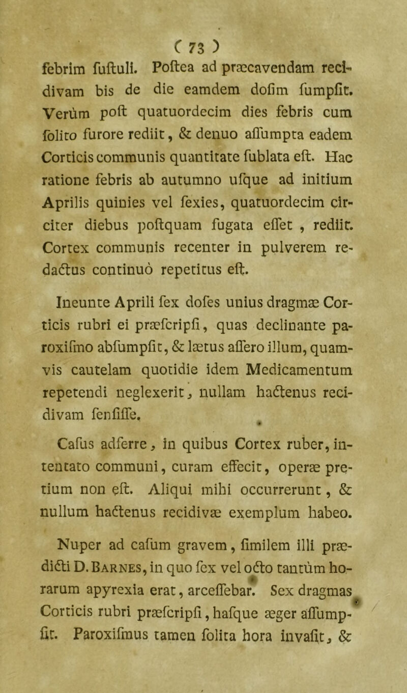 febrim fuftuli. Poftea ad praecavendam reci- divam bis de die eamdem dofim fumpCc. Verum poft quatuordecim dies febris cum folito furore rediit, & denuo aflbmpta eadem Corticis communis quantitate fublata eft. Hac ratione febris ab autumno ufque ad initium Aprilis quinies vel fexies, quatuordecim cir- citer diebus poftquam fugata elTet , rediit. Cortex communis recenter in pulverem re- dadtus continuo repetitus eft. Ineunte Aprili fex dofes unius dragmae Cor- ticis rubri ei pracfcripfi, quas declinante pa- roxifmo abfumpfit, & laetus affero illum, quam- vis cautelam quotidie idem Medicamentum repetendi neglexerit, nullam ha<ftenus reci- divam fenfiffe. Cafus adferre, in quibus Cortex ruber, in- tentato communi, curam effecit, operae pre- tium non eft. Aliqui mihi occurrerunt, & nullum hactenus recidivae exemplum habeo. Nuper ad cafum gravem, limilem illi prae- dioli D.Barnes, in quo fex vel oOlo tantum ho- rarum apyrexia erat, arceffebar. Sex dragmas Corticis rubri praefcripfi, hafque aeger affump- fir. Paroxifraus tamen folita hora invalit, &