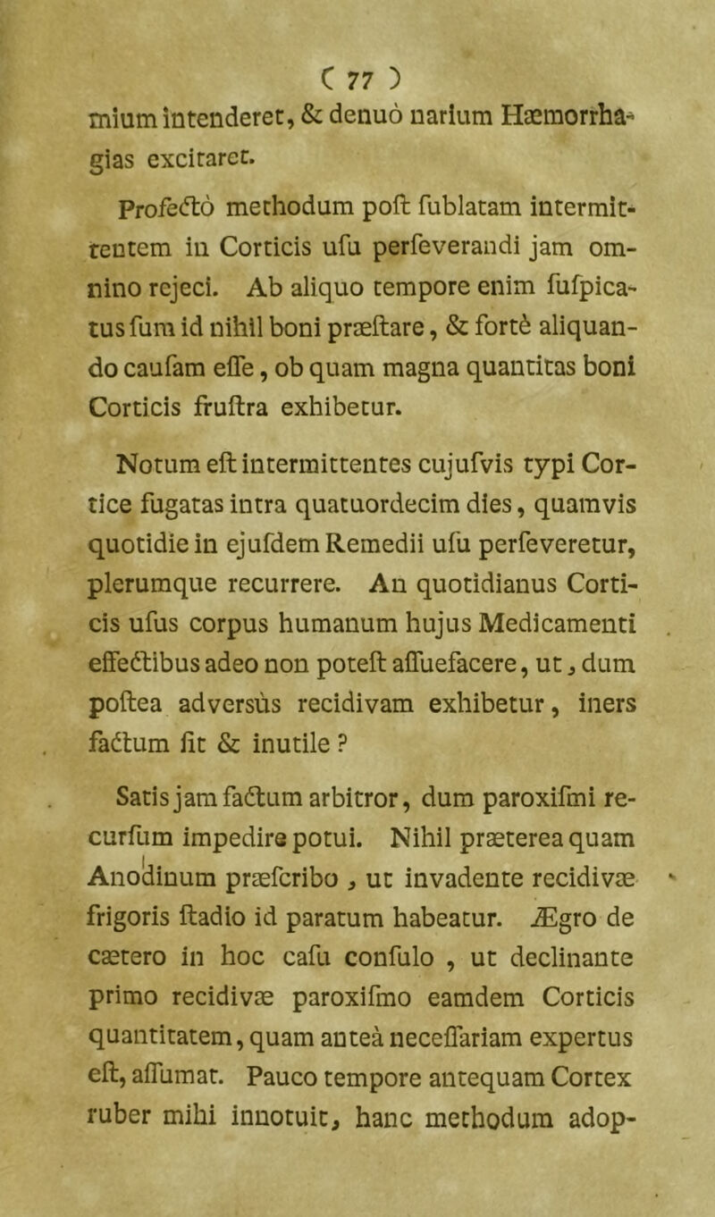 mium intenderet, & denuo narium Haemorrha- gias excitaret. Profecfto methodum poft fublatam intermit- rentem in Corticis ufu perfeverandi jam om- nino rejeci. Ab aliquo tempore enim fufpica- tusfura id nihil boni praeftare, & fort^ aliquan- do caufam efle, ob quam magna quantitas boni Corticis fruftra exhibetur. Notum eft intermittentes cujufvis typi Cor- tice fugatas intra quatuordecim dies, quamvis quotidie in ejufdem Remedii ufu perfeveretur, plerumque recurrere. An quotidianus Corti- cis ufus corpus humanum hujus Medicamenti effedlibus adeo non poteft affuefacere, ut, dum poftea adversus recidivam exhibetur, iners fadlum Iit & inutile ? Satisjamfadtum arbitror, dum paroxifmi re- curfum impedire potui. Nihil praeterea quam Anoliinum praefcribo , ut invadente recidivae frigoris ftadio id paratum habeatur. iEgro de caetero in hoc cafu confulo , ut declinante primo recidivae paroxifmo eamdem Corticis quantitatem, quam antea neceffariam expertus eft, alTumat. Pauco tempore antequam Cortex ruber mihi innotuit, hanc methodum adop-