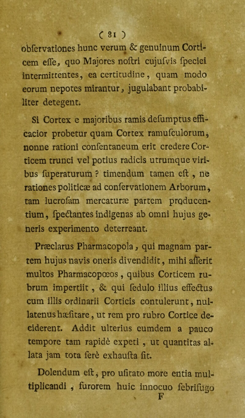 obfervationes hunc verum & genuinum Corti- cem eflbj quo Majores noftri cujufvis fpeciei intermittentes, ea certitudine, quam modo eorum nepotes mirantur j jugulabant probabi- liter detegent. Si Cortex e majoribus ramis defumptus efR- cacior probetur quam Cortex ramufculorum^ nonne rationi confentaneum erit credere Cor- ticem trunci vel potius radicis utrumque viri- bus fuperaturum ? timendum tamen eft , ne rationes politicae ad confervatioliem Arborum ^ tam lucrofam mercaturae partem producen- tium, fpedtantes indigenas ab omni hujus ge- heris experimento deterreant. Praeclarus Pharmacopola, qui magnam par- tem hujus navis oneris divendidit, mihi afTerit multos Pharmacopoeos, quibus Corticem ru- brum impertiit, &. qui fedulo illius effeftus cum illis ordinarii Corticis contulerunt, nul- latenus haelitare, ut rem pro rubro Cortice de- ciderent. Addit ulterius eumdem a pauco tempore tam rapid(i expeti , ut quantitas al- lata jam tota fer^ exhaufta fit. Dolendum eft ^ pro ufitato more entia mul- tiplicandi i furorem huic innocuo febrifugo F