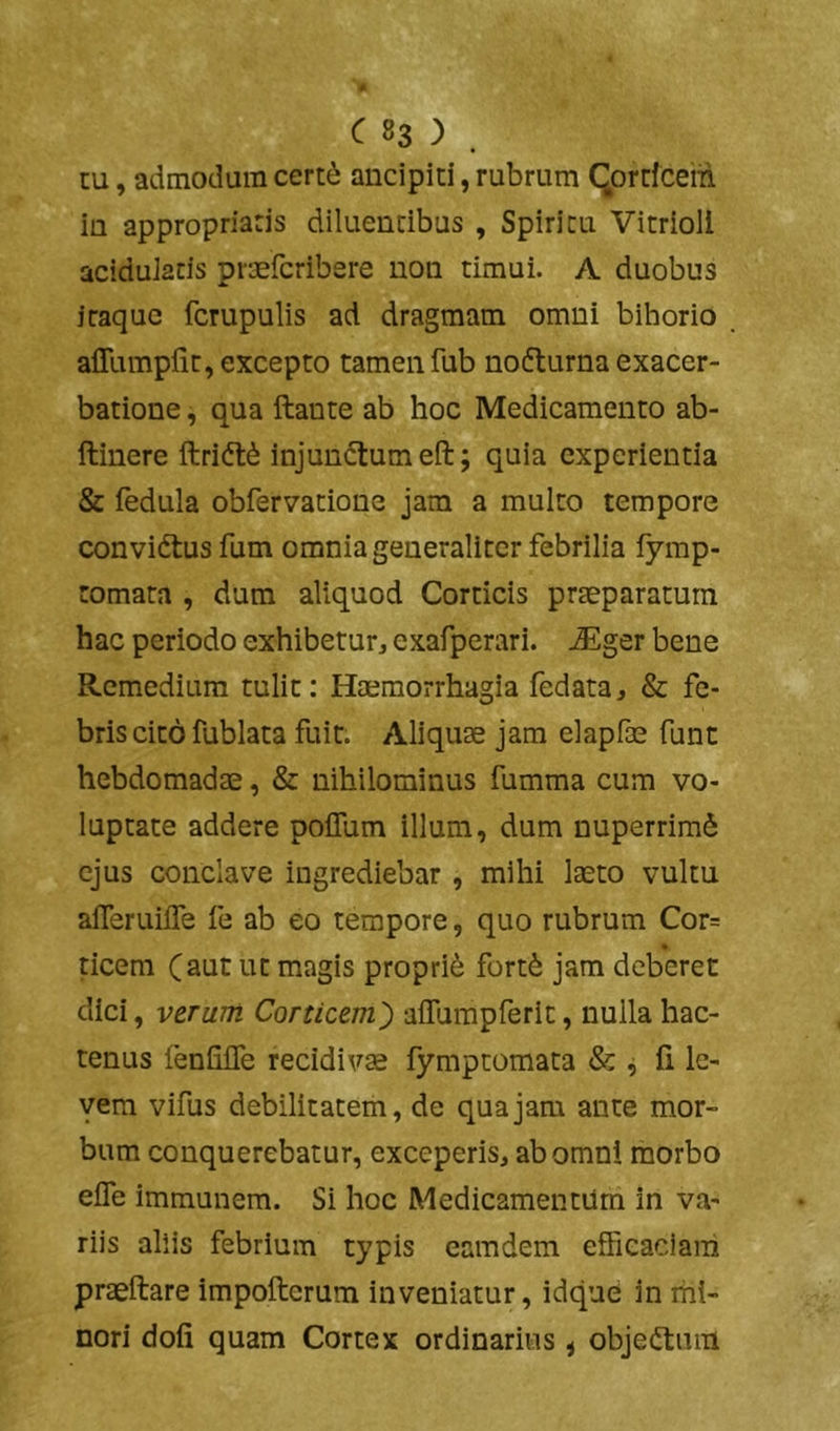 cu, admodum cert^ ancipiti, rubrum (Jprrfcein ia appropriaris diluentibus , Spiritu Vitrioll aciduiacis praefcribere non timui. A duobus itaque fcrupulis ad dragmam omni bihorio affumpfit, excepto tamen fub nodlurna exacer- batione , qua ftante ab hoc Medicamento ab- ftinere ftrift^ injundtumeft; quia experientia & fedula obfervatione jam a muito tempore convidlus fum omnia generaliter febrilia fymp- tomata , dum aliquod Corticis praeparatum hac periodo exhibetur^ exafperari. JEger bene Remedium tulit: Haemorrhagia fedata, & fe- bris cito fublata fuit. Aliquae jam elapfae funt hebdomadae, & nihilominus fumma cum vo- luptate addere polTum illum, dum nuperrim^ ejus conclave ingrediebar , mihi laeto vultu afferuilTe fe ab eo tempore, quo rubrum Cor= ticem (aut ut magis proprii fort^ jam deberet dici, veTUTti Corticem^ aifumpferit, nulla hac- tenus fenfilTe recidivae fymptomata & ^ li le- vem vifus debilitatem, de qua jam ante mor- bum conquerebatur, exceperis, ab omni morbo eife immunem. Si hoc Medicamentum in va- riis aliis febrium typis eamdem efficaciam praeftare impofterum inveniatur, idque in riii- nori doli quam Cortex ordinarius < objeftum