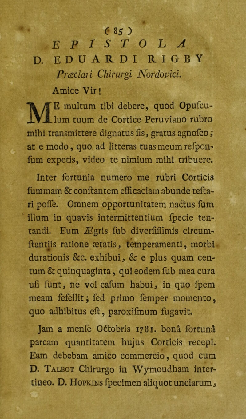 epistola D. EDUARDI RIGBY Pvizclaii Chirurgi Novdovid. Amice Vir • Me multum tibi debere, quod Opufcu- lum tuum de Cortice Peruviano rubro mihi transmittere dignatus fis, gratus agnofco; at e modo, quo. ad litteras tuas meum refpon' fum expetis, video te nimium mihi tribuere. Inter fortunia numero me rubri Corticis furamam & conftantem efficaciam abunde tefta- ri pofle. Omnem opportunitatem nadtus fum illum in quavis intermittentium fpecie ten-, tandi. Eum iPlgris fub diverfiffimis circum- ftantiis ratione mtatis, temperamenti, morbi- durationis &c. exhibui, & e plus quam cen- tum & quinquaginta, qui eodem fub mea cura ufi funt, ne vel cafum habui, in quo fpem meam fefellit; fed primo femper momento, quo adhibitus eft, paroxifmum fugavit. Jam a menfe Oftobris 1781. bona fortund parcam quantitatem hujus Corticis recepi. Eam debebam amico commercio, quod cum D. Talbot Chirurgo in Wymoudham inter- tineo. D. Hopkins fpecimen aliquot unciarum*