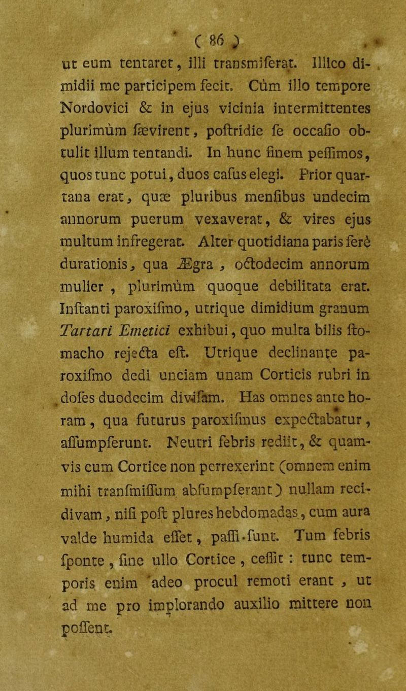 ' C 85 ^ ut eum tentarct, illi transmiferat. llllco di- midii me participem fecit. Cum illo tempore Nordovici & in ejus vicinia intermittentes plurimum faevirent, poftridie fe occafio ob- tulit illum tentandi. In hunc finem peffimos, quos tunc potui, duos cafus elegi. Prior quar- tana erat, quae pluribus menfibus undecim annorum puerum vexaverat, & vires ejus multum infregerat. Alter-quotidiana paris fer6 durationis, qua JSgra , oftodecim annorum mulier , plurimum quoque debilitata erat. Inftanti paroxifino, utrique dimidium granum Tartari Emetici exhibui, quo multa bilis fto- macho rejedta eft. Utrique declinante pa- roxifmo dedi unciam unam Corticis rubri in doies duodecim div^fam. tias omnes ante ho- * ram, qua futurus paroxifmus expedtabatur, afiumpferunt. Neutri febris rediit, & quam- vis cum Cortice non perrexerint (omnem enim mihi tranfmifium abfumpferant) nullam reci- divam , nifi pofi: plures hebdomadas , cum aura valde humida effet, pafli*funt. Tum febris fponte , fine ullo Cortice , cefllt: tunc tem- poris enim adeo procul remoti erant , ut ad me pro implorando auxilio mittere non poflent.