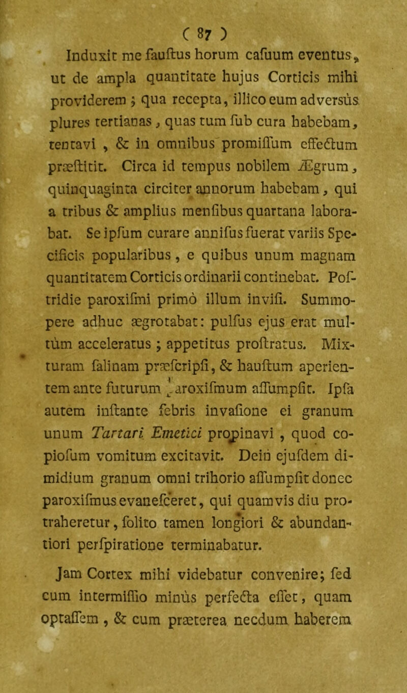 Induxit me fauftus horum cafuum eventus, ut de ampla quantitate hujus Corticis mihi providerem ; qua recepta, illico eum adversus plures tertianas, quas tum fub cura habebam, rentavi , & in omnibus promilTum cffedtum prseftitit. Circa id tempus nobilem Jigrum, quinquaginta circiter annorum habebam, qui a tribus & amplius menfibus quartana labora- bat. Seipfum curare annifus fuerat variis Spe- cificis popularibus, e quibus unum magnam quantitatem Corticis ordinarii continebat. Pof- tridie paroxifmi primo illum invifi. Summo- pere adhuc aegrotabat: pulfiis ejus erat mul- tum acceleratus ; appetitus proftratus. Mix- turam falinam prmfcripfi, & hauftum aperien- tem ante futurum ^.aroxifmum afiumpfit. Ipfa autem inflante febris invafione ei granum unum Tartari Emetici propinavi , quod co- piofum vomitum excitavit. Deiii ejufdem di- midium granum omni trihorio alTumpfit donec paroxifmus evanefeeret, qui quamvis diu pro- traheretur , folito tamen longiori & abundan- tiori perfpiratione terminabatur. Jam Cortex mihi videbatur convenire; fed cum intermiflio minus perfedla effet, quam optaflbm , & cum praeterea necdum haberem