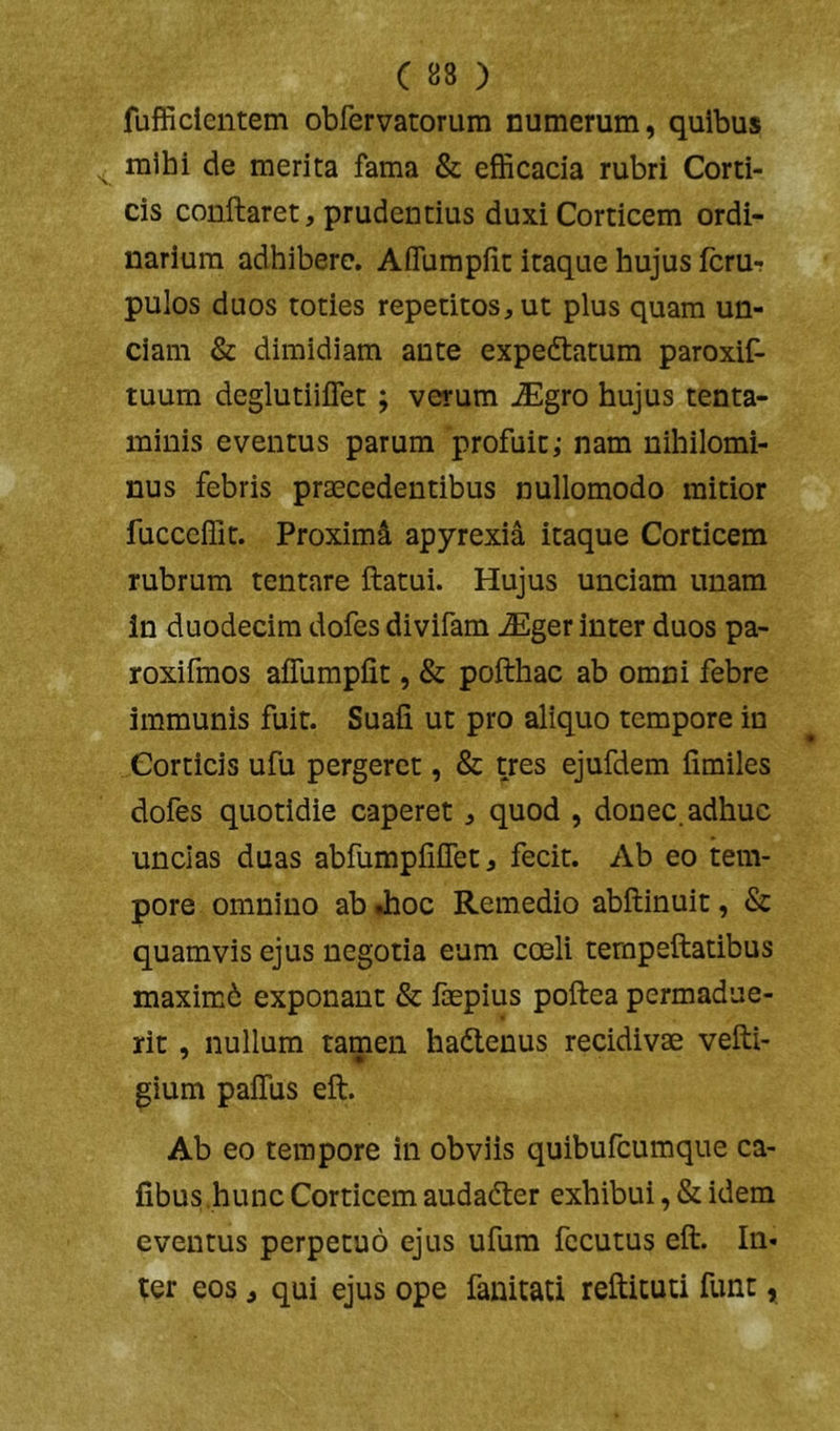 fufficientem obfervatorum numerum, quibus mihi de merita fama & efficacia rubri Corti- cis conflaret, prudentius duxi Corticem ordi- narium adhibere. AfTumpfit itaque hujus fcru-? pulos duos toties repetitos, ut plus quam un- ciam & dimidiam ante expedtatum paroxif- tuum deglutiilTet; verum JEgro hujus tenta- minis eventus parum profuit; nam nihilomi- nus febris praecedentibus nullomodo mitior fucceffit. Proximi apyrexia itaque Corticem rubrum tent«are flatui. Hujus unciam unam in duodecim dofes divifam ^ger inter duos pa- roxifmos affumpfit, & poflhac ab omni febre immunis fuit. Suafi ut pro aliquo tempore in Corticis ufu pergeret, & yes ejufdem fimiles dofes quotidie caperet, quod , donec, adhuc uncias duas abfumpfifTet, fecit. Ab eo tem- pore omnino ab Jboc Remedio abflinuit, & quamvis ejus negotia eum cculi terapeflatibus maximd exponant & fcepius poflea permadue- rit , nullum tamen hadlenus recidivae vefli- gium pafTus efl. Ab eo tempore in obviis quibufeumque ca- fibus.hunc Corticem audadler exhibui, & idem eventus perpetuo ejus ufum fccutus efl. In- ter eos, qui ejus ope fanitati reflicuti fun:,