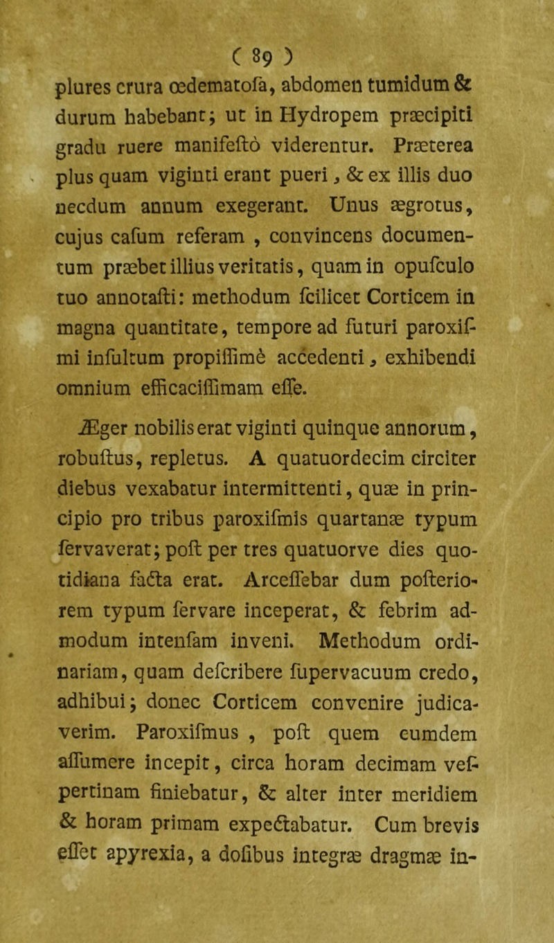 plures crura oedematofa, abdomen tumidum & durum habebant; ut in Hydropem praecipiti gradu ruere manifefto viderentur. Praeterea plus quam vigiuti erant pueri, & ex illis duo necdum annum exegerant. Unus aegrotus, cujus cafum referam , convincens documen- tum praebet illius veritatis, quam in opufculo tuo annotafti: methodum fcilicet Corticem in magna quantitate, tempore ad futuri paroxiP mi infultum propiifim^ accedenti, exhibendi omnium efficacilTimam elTe. iEger nobilis erat viginti quinque annorum, robuftus, repletus. A quamordecim circiter diebus vexabatur intermittenti, quae in prin- cipio pro tribus paroxifmis quartanae typum fervaverat; poft per tres quatuorve dies quo- tidiana fadta erat. Arceifebar dum pofterio- rem typum fer vare inceperat, & febrim ad- modum intenfam inveni. Methodum ordi- nariam, quam defcribere fupervacuum credo, adhibui; donec Corticem convenire judica- verim. Paroxifmus , poft quem eumdem affumere incepit, circa horam decimam vef^ pertinam liniebatur, & alter inter meridiem & horam primam expedtabatur. Cum brevis eflet apyrexia, a dofibus integrse dragmae in-