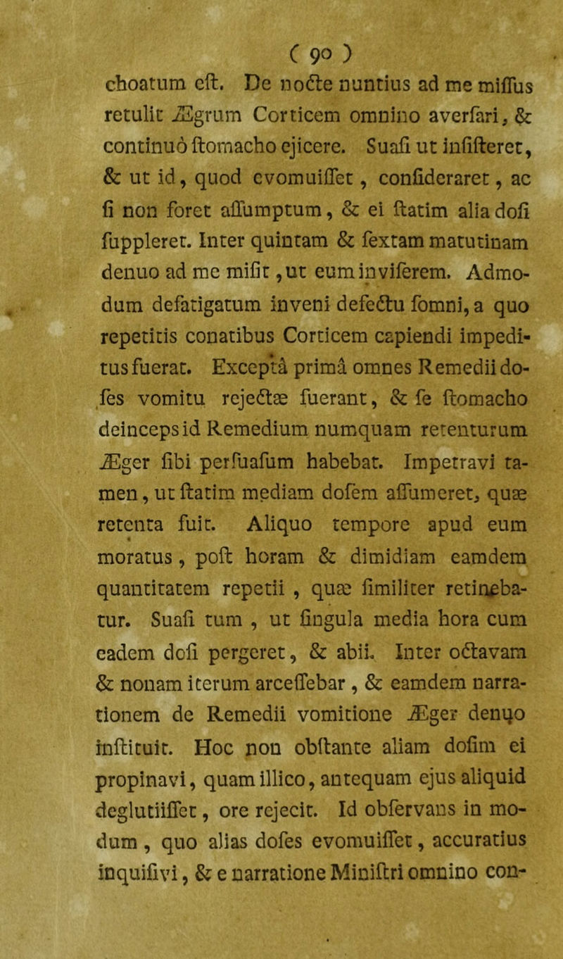 choaturn cft. De nofte nuntius ad me miflus retulit iEgrum Corticem omnino averfari, ^ continuo ftomacho ejicere. Suali ut infifteret, & ut id, quod cvomuiilet, conlideraret, ac fi non foret alTumptum, & ei ftatim alia doli fupplerer. Inter quintam & fextam matutinam denuo ad me mifit ,ut euminviferem. Admo- dum defatigatum inveni defedtu fomni, a quo repetitis conatibus Corticem capiendi impedi- tus fuerat. Excepti prima omnes Remedii do- ,fes vomitu rejeftse fuerant, & fe ftomacho deinceps id Remedium numquam retenturum ^ger libi perftiafum habebat. Impetravi ta- men, ut ftatim mediam dofera aflumeret, quae retenta fuit. Aliquo tempore apud eum moratus, poft horam & dimidiam earadem quantitatem repetii , quae fimiliter retineba- tur. Suali tum , ut lingula media hora cum eadem doli pergeret, & abii. Inter odlavam & nonam iterum arcelTebar, & eamdem narra- tionem de Remedii vomitione JEger denqo rnftituit. Hoc non obftante aliam dofim ei propinavi, quamillico, antequam ejus aliquid deglutiifiet, ore rejecit. Id obfervans in mo- dum , quo alias dofes evomuiflet, accuratius inquifivi, & e narratione Miniftri omnino con-