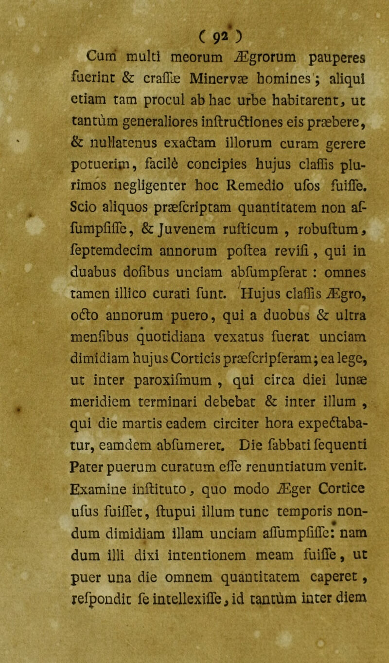 C 92*) Cum multi meorum Agrorum pauperes fuerint & craflle Minervae homines'; aliqui etiam tam procul ab hac urbe habitarent, ut tantum generaliores inftruftiones eis praebere, & nullatenus exadtam illorum curam gerere potuerim, facili concipies hujus claffis plu- rimos iiegligenter hoc Remedio ufos fuilTe. Scio aliquos praeferiptam quantitatem non af fumpliflb, & Juvenem rufticum , robuftum, feptemdecim annorum poftea revifi, qui in duabus dofibus unciam abfumpferat : omnes tamen illico curati funt. 'Hujus claffis ^gro, odto annorum puero, qui a duobus & ultra menfibus quotidiana vexatus fuerat unciam dimidiam hujus Corticis praefcripferam; ea lege, ut inter paroxifmum , qui circa diei lunae meridiem terminari debebat & inter illum , qui dic martis eadem* circiter hora expeftaba- tur, eamdem abfumeret. Die fabbati fequenti Pater puerum curatum effe renuntiatum venit. Examine inftituto, quo modo ^ger Cortice ufus fuiflet, llupui illum tunc temporis non- dum dimidiam illam unciam aflumphlTe: nam dum illi dixi intentionem meam fuiffe, ut puer una die omnem quantitatem caperet, refpondit fe intellexifle, id tantum inter diem