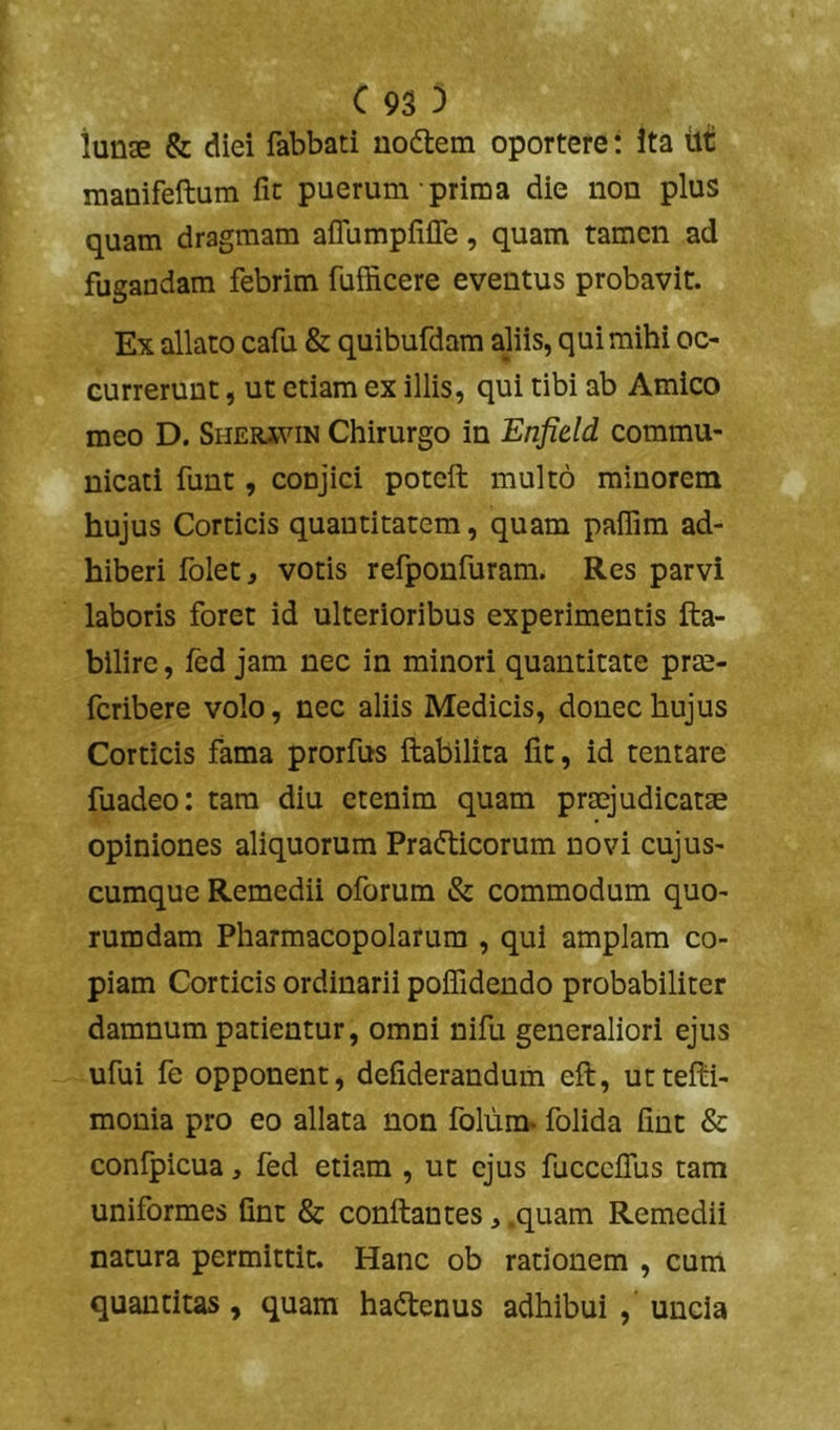 lunae & diei fabbati nodem oportere: ita tlt manifeftum fit puerum prima die non plus quam dragmam afrumpfiffe, quam tamen ad fugandam febrim fufficere eventus probavit. Ex allato cafu & quibufdam aliis, qui mihi oc- currerunt , ut etiam ex illis, qui tibi ab Amico meo D. Sheiuvin Chirurgo in Enfield commu- nicati funt, conjici potcft multo minorem hujus Corticis quantitatem, quam paiTim ad- hiberi folet, votis refponfuram. Res parvi laboris foret id ulterioribus experimentis fta- bilire, fed jam nec in minori quantitate prte- fcribere volo, nec aliis Medicis, donec hujus Corticis fama prorfus ftabilita fit, id tentare fuadeo: tam diu etenim quam praejudicatae opiniones aliquorum Pradicorum novi cujus- cumque Remedii oforum & commodum quo- rumdam Pharmacopolarum , qui amplam co- piam Corticis ordinarii poifidendo probabiliter damnum parientur, omni nifu generaliori ejus ufui fe opponent, defiderandum eft, uttefiii- monia pro eo allata non folum* folida fint & confpicua, fed etiam , ut ejus fucccfius tam uniformes fint & conftantes, .quam Remedii natura permittit. Hanc ob rationem , cum quantitas, quam hadenus adhibui , uncia