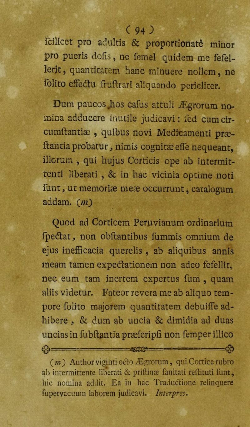 fcillcet pro adultis & proportionat^ minor pro pueris dofis, ne femel quidem me fefel- lerit , quantitatem hanc minuere nollem, ne iblito effedlu frullrarl aliquando pericliter. Dum paucos Jios cafus attuli Agrorum no- mina adducere inutile judicavi: led cum cir- curaftantiae , quibus novi Medicamenti prte- ftantiaprobatur, nimis cognitaeeife nequeant, illorum , qui hujus Corticis ope ab intermit- tenti liberati , & in hac vicinia optime noti funt, ut memoriae meae occurruut, catalogum addam. Qii') Quod ad Corticem Perjivianum ordinarium Ipedlac, non obftantibus fummis omnium de ejus ineSicacia querelis , ab aliquibus annis meam tamen expedtationem non adeo fefellit, nec eum tam inertem expertus fura , quam aliis videtur. Fateor revera me ab aliquo tem- pore folito majorem quantitatem debuilTe ad- hibere , & dum ab uncia & dimidia ad duas uncias in fubftantia praefcripfi non femper illico ^ —= ^ (;« ) Autlior viginti ocio iEgrorum, qui Cortice rubro ab intermittente liberati & priftina; fanitati reflituti funt, liic nomina addit. Ea in hac Traductione relinquere fupervacuLim laborem judicavi. Interpres.