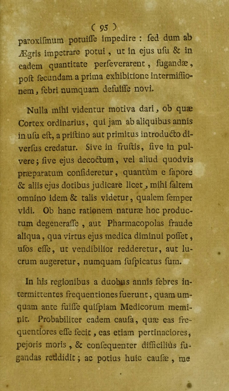 paroxirmum pomifle impedire : fed dum ab ^gris impetrare potui, ut in ejus ulii & in eadem quantitate perfeverarent, fugandos, poft fecundam a prima exhibitione intermiffio- nem, febri numquam defuiffe novi. Nulla mihi videntur motiva dari ^ ob quae Cortex ordinarius, qui jam ab aliquibus annis in ufu eft, a priftino aut primitus introducto di- verfus credatur. Sive in fruftis, five in pul- vere; fivc ejus decodtum, vel aliud quodvis pr^paratum confideretur, quantum e fapore & aliis ejus dotibus judicare licet j mihi faltera omnino idem & talis videtur, qualem femper vidi. Ob hanc rationem naturos hoc produc- tum degeneralTe , aut Pharmacopolas fraude aliqua, qua virtus ejus medica diminui polTet, ufos effe, ut vendibiliot redderetur, aut lu- crum augeretur, numquam fufpicatus fum. In his regionibus a duobus annis febres in- termittentes frequcntiones fuerunt, quam um- quam ante fuifle quifpiam Medicorum memi- pit. Probabiliter eadem caufa, quas eas frc- quentiores eflb fecit, eas etiam pertinaciores^ pejoris moris , & confequenter difficilius fu- gandas reddidit; ac potius huic caufas, ms