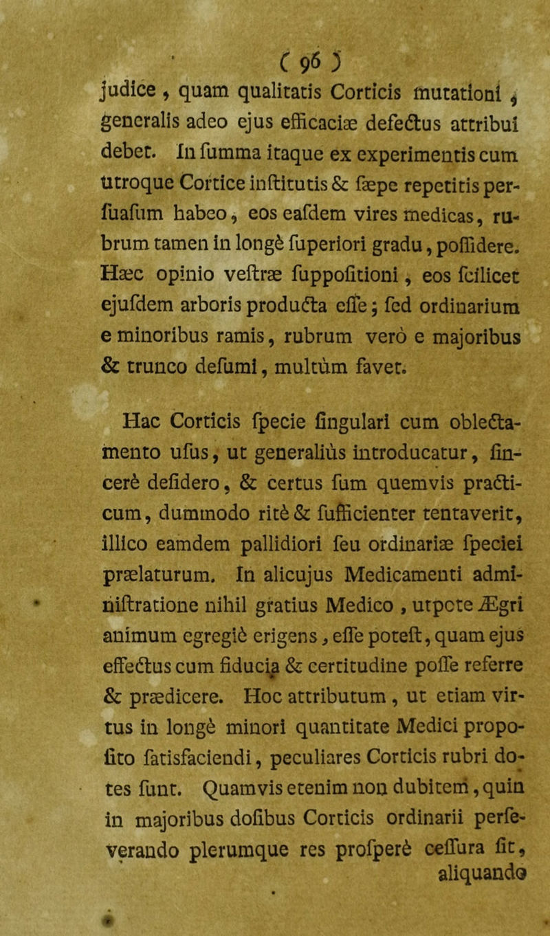 C90 judice , quam qualitatis Corticis mutationi ^ generalis adeo ejus efficaciae defedtus attribui debet. Iu fumma itaque ex experimentis cum Utroque Cortice inftitutis & fepe repetitis per- fuafiim habeo, eos eafdem vires medicas, ru- brum tamen in long^ fuperiori gradu, poffidere. Haec opinio veftrae fuppoiitioni, eos fcilicet ejufdem arboris producta eflfe; fcd ordinarium e minoribus ramis, rubrum vero e majoribus & trunco defumi, multum favet. Hac Corticis Ipecie lingulari cum obledta- mento ufus, ut generalius introducatur, lin- cerfe delidero, & certus fum quemvis prafti- cum, dummodo rit6& fufficienter tentaverit, illico eamdem pallidiori feu ordinariae fpeciei praelaturum. In alicujus Medicamenti admi- niftratione nihil gratius Medico , utpete ^gri animum egregii erigens, efle poteft, quam ejus effedtus cum fiduci^ & certitudine poffe referre & praedicere. Hoc attributum, ut etiam vir- tus in longi minori quantitate Medici propo- fito fatisfaciendi, peculiares Corticis rubri do- tes funt. Quamvis etenim non dubitem, quin in majoribus dolibus Corticis ordinarii perfe- verando plerumque res profperi celTura fit, aliquando