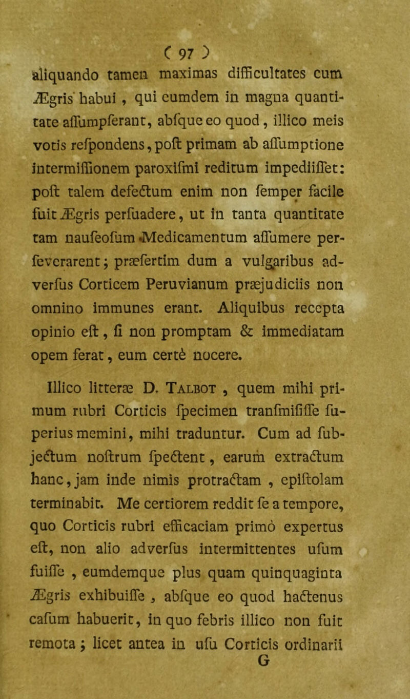 aliquando tamen maximas difficultates cum iEgris'habui , qui cumdem in magna quanti- tate affumprerant, abfqueeo quod, illico meis votis refpondens, poft primam ab afllimptione intermiffionem paroxifmi reditum impediiflet: poft talem defedlum enim non femper facile fuit ^gris perfuadere, ut in tanta quantitate tam naufeoium JVIedicamentum affumere per- fcvcrarent; praefertim dum a vulgpribus ad- verfus Corticem Peruvianum praejudiciis non omnino iramunes erant. Aliquibus recepta opinio eft, li non promptam & immediatam opem ferat, eum cert6 nocere. Illico litterae D. Talbot , quem mihi pri- mum rubri Corticis fpecimen tranfmifilfe fu- periusmemini, mihi traduntur. Cum ad fub- jecftum noftrum fpedlent, earum extradlum hanc,jam inde nimis protraftam , epiftolam terminabit. Me certiorem reddit fe a tempore, quo Corticis rubri efficaciam primo expertus eft, non alio adverfus intermittentes ufum fuiife , eumdemque plus quam quinquaginta ^gris exhibuiffe , abfque eo quod hadtenus cafum habuerit, in quo febris illico non fuit remota; lice: antea in ufu Corticis ordinarii G