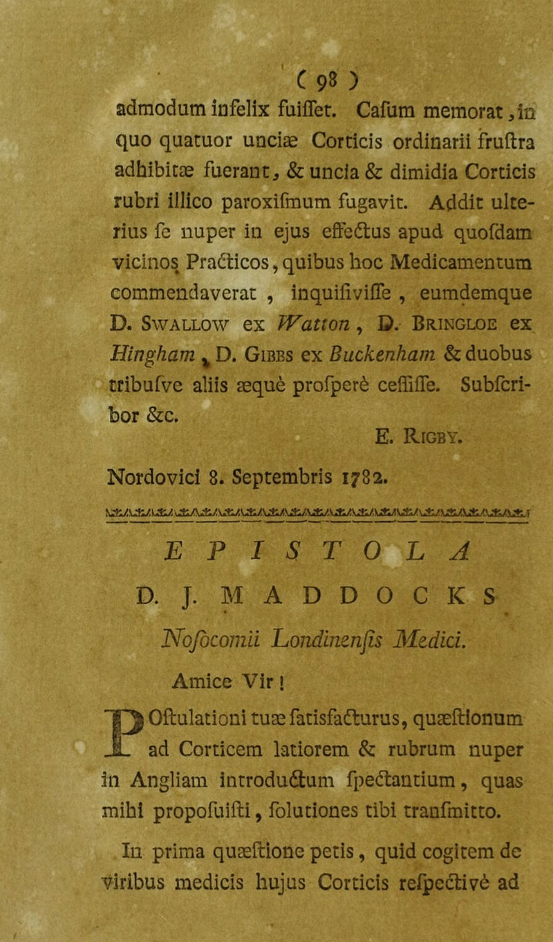 admodum infelix fuiffet. Cafura memoratam quo quatuor unciae Corticis ordinarii fruftra adhibitae fuerant^ & uncia & dimidia Corticis rubri illico paroxifmum fugavit. Addit ulte- rius fe nuper in ejus effedtus apud quofdam vicinos Pradticos, quibus hoc Medicamentum commendaverat , inquifiviffe , eumdemque D. SwALLow ex JVatton, D. Bringloe ex Hingham ^ D. Gibbs ex Buckenham & duobus tribufve aliis aeque profper^ ceffilTe. Subfcri- bor &c. E. Rigby. Nordovici 8. Septembris 1782. EPISTOLA D. J. M A D D O C K S Nqfbcomii Londinenjis Medici. Amice Vir! POftulationi tuaefatisfadturus, quaeftionum ad Corticem latiorem & rubrum nuper in Angliam introdudtum fpeftantium, quas mihi propofuifti, folutiones tibi tranfmitto. In prima quaeftione petis, quid cogitem de viribus medicis hujus Corticis refpectiv^ ad