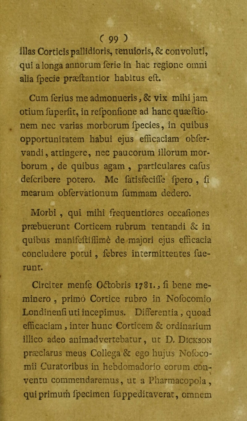 illas Corticis pallidioris, tenuioris, & convoluti, qui a longa annorum ferie in hac regione omni alia fpecie praeftantior habitus eft. Cum ferius me admonueris, & vix mihi jam otium fuperfit, in refponfione ad hanc quaeftio- nem nec varias morborum fpecies, in quibus opportunitatem habui ejus efficaciam obfer- vandi, attingere, nec paucorum illorum mor- borum , de quibus agam , particulares cafus deferibere potero. Mc fatisfeciffe fpero , fi mearum obfervationum fummam dedero. Morbi, qui mihi frequentiores occafiones praebuerunt Corticem rubrum tentandi & in quibus manifeftilfim6 de majori ejus efficacia concludere potui, febres intermittentes fue- runt. Circiter menfe Oftobris 1781. ^ fi bene me- minero , primo Cortice rubro in Nofocomio Londinenfi uti incepimus. Differentia, quoad efficaciam, inter hunc Corticem & ordinarium illico adeo animadvertebatur, ut D. Dickson praeclarus meus Collega & ego hujus Nofbco- mii Curatoribus in hebdomadorio eorum cOn- ventu commendaremus, ut a Pharmacopola , qui primum fpecimen fuppeditaverat, omnem