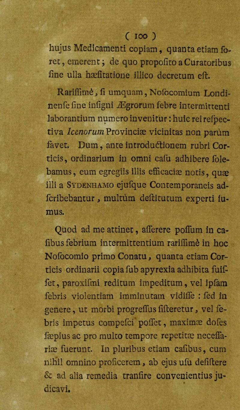 hujus Medicamenti copiam, quanta etiam fo- ret, emerent; de quo propofito a Curatoribus fine ulla haefitacione illico decretum eft. Rariflim^, fi umquam,Nofocomium Londi- nenfefine iufigni Agrorum febre intermittenti laborantium numero invenitur: huic rei reipec- tiva lunorum Provinciae vicinitas non panim favet. Dum, ante introdudtionem rubri Cor- ticis, ordinarium in omni calu adhibere fole- bamus, eum egregiis illis efficaciae notis, quae illi a Sydenhamo ejufque Contemporaneis ad- feribebantur ^ multum defticutum experti lu- mus. Quod ad me attinet, aflerere poflum in Ca- libus febrium intermittentium rarilfim^ in hoc Nofocomio primo Conatu, quanta etiam Cor- ticis ordinarii copia fubapyrexia adhibita fuif fer, paroxifmi reditum impeditum, vel ipfara febris violentiam imminutam vidifle : fed in genere, ut morbi progreffus fifteretur, vel fe- bris impetus corapefei poflet, maximae dofes faepius ac pro multo tempore repetitae necefla- riae fuerunt. In pluribus etiam cafibus, cum nihil omnino proficerem, ab ejus ufu defiftere & ad alia remedia tranfire convenientius ju- dicavi.