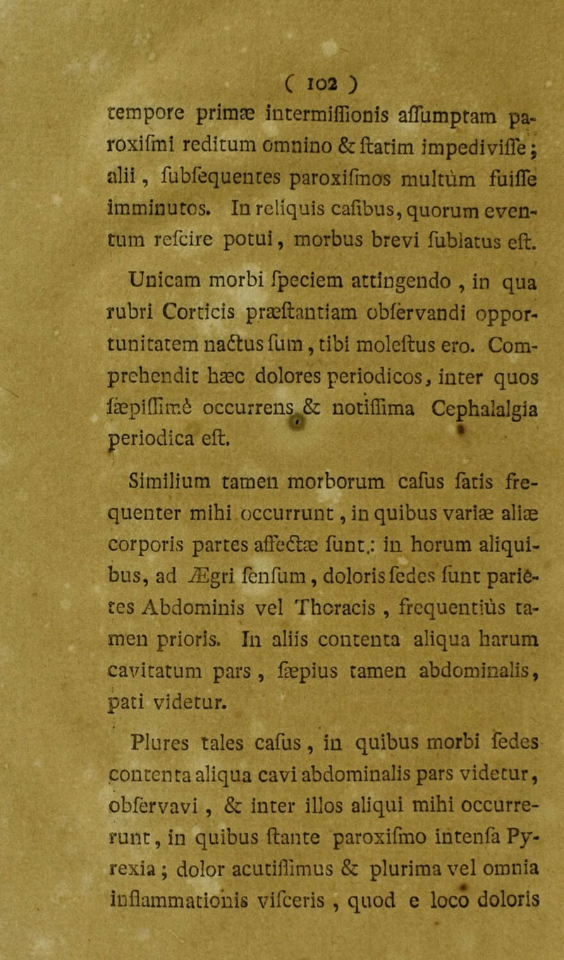 tempore primae intermiflionis aflumptam pa- roxifmi reditum omnino &ftatim impedivifle j alii, fubfequenres paroxifmos multum fuifle imminutos. In reliquis caiibus, quorum even- tum refeire potui, morbus brevi fublatus eft. Unicam morbi fpeciem attingendo , in qua rubri Corticis praeftantiam obiervandi oppor- tunitatem nadtus fum, tibi moleftus ero. Com- prehendit haec dolores periodicos, inter quos fepidimb occurren|j^& notiffima Cephalalgia periodica eft.  * Similium tamen morborum cafus fatis fre- quenter mihi occurrunt, in quibus variae aliae corporis partes affedlae funt; in horum aliqui- bus, ad jEgri fenfum, doloris fedes funt parie- tes Abdominis vel Thoracis, frequentius ta- men prioris. In aliis contenta aliqua harum cavitatum pars, faepius tamen abdominalis, pati videtur. Plures tales cafus, in quibus morbi fedes contenta aliqua cavi abdominalis pars videtur, obfervavi , & inter illos aliqui mihi occurre- runt , in quibus ftante paroxifmo intenfa Py- rexia; dolor acutillimus & plurima vel omnia inflammationis vifceris , quod e loco doloris