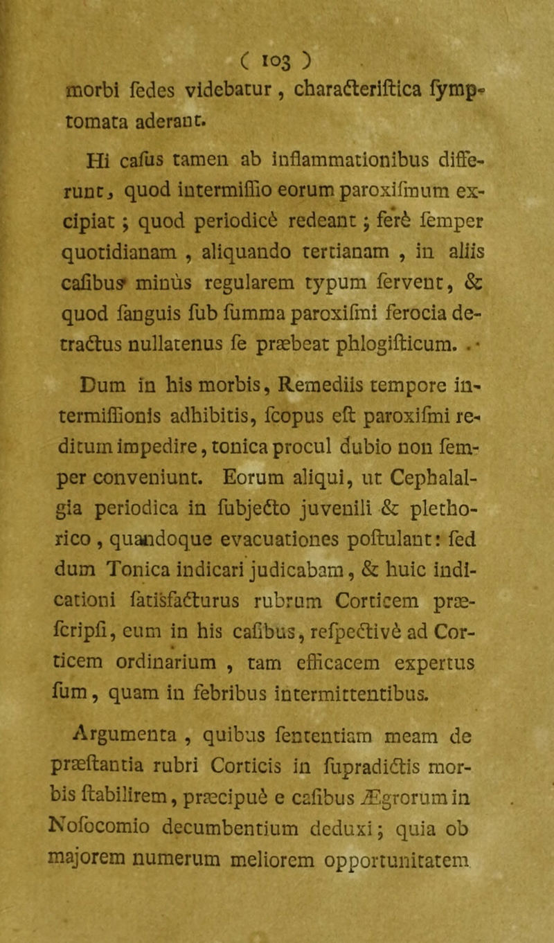 morbi fedes videbatur, charafteriftica fymp- tomata aderant. Hi cafus tamen ab inflammationibus diffe- runt j quod intermiflio eorum paroxlfmum ex- cipiat ; quod periodici redeant; fer6 femper quotidianam , aliquando tertianam , in aliis calibu? minus regularem typum fervent, & quod fanguis fub fumma paroxifrai ferocia de- tradtus nullatenus fe praebeat phlogilticum. . ♦ Dum in his morbis, Remediis tempore in- terraiffionis adhibitis, fcopus eft paroxifmi re- ditum impedire, tonica procul dubio non fem- per conveniunt. Eorum aliqui, ut Cephalal- gia periodica in fubjedto juvenili & pletho- rico , quaiidoque evacuationes poftulant: fed dum Tonica indicari judicabam, & huic indi- cationi fatisfafturus rubrum Corticem prae- fcripfi, eum in his cafibus, refpedtiv*^ ad Cor- ticem ordinarium , tam eflicacem expertus fum, quam in febribus intermittentibus. Argumenta , quibus fentendam meam de praeftantia rubri Corticis in fupradi(ftis mor- bis ftabilirem, praecipui e cafibus iEgrorumin Nofocomio decumbentium deduxi; quia ob majorem numerum meliorem opportunitatem