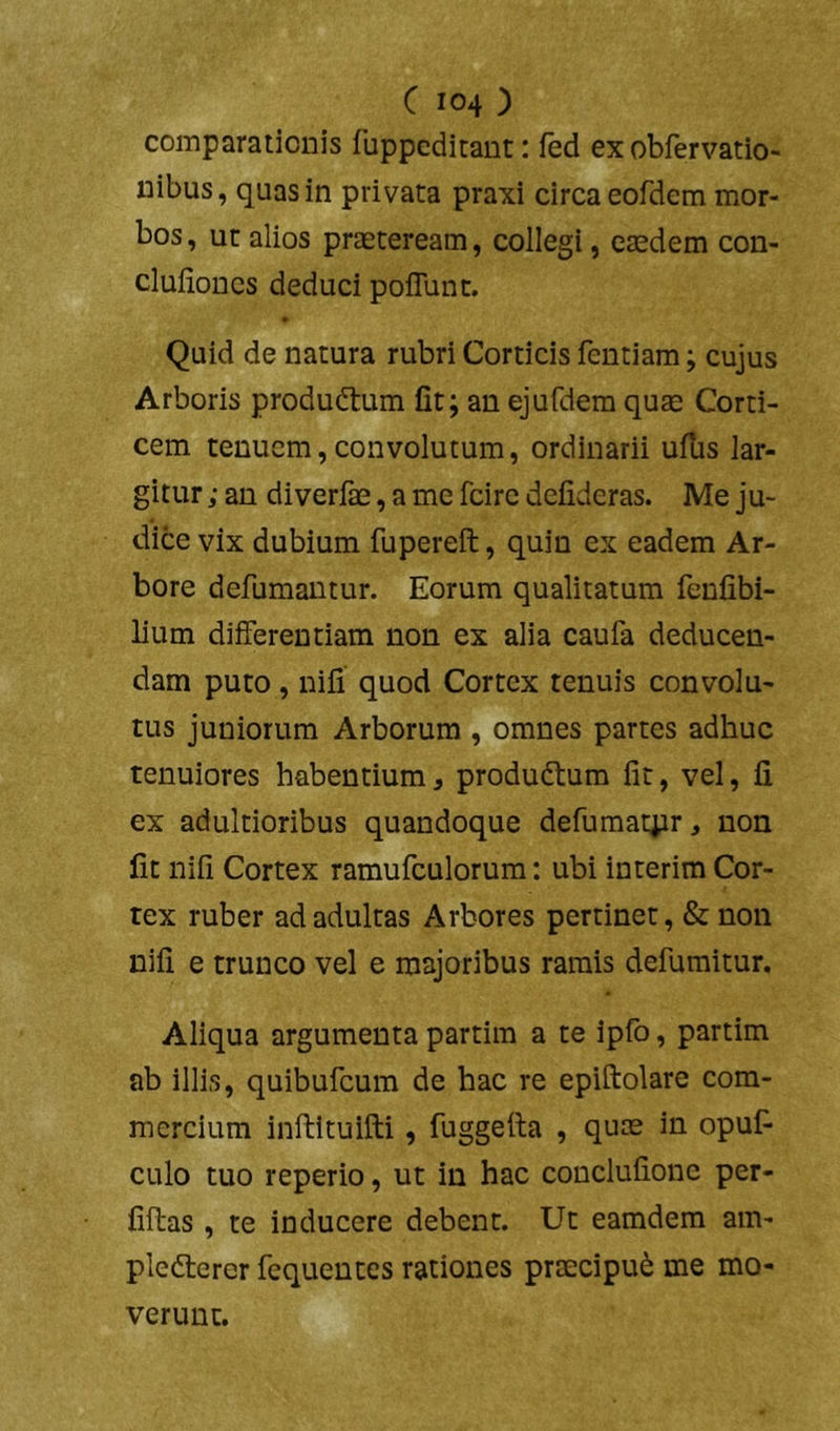 comparationis fuppcditant: fed ex obfervatio- nibus, quas in privata praxi circa eofdem mor- bos , ut alios praeteream, collegi, eaedem con- cluiioDcs deduci poflunt. Quid de natura rubri Corticis fentiam; cujus Arboris produdlum fit; an ejufdem quae Corti- cem tenuem, convolutum, ordinarii ufUs lar- gitur ; an diverfae, a me fcirc defideras. Me ju- dice vix dubium fupereft, quin ex eadem Ar- bore defumantur. Eorum qualitatum fenfibi- lium differentiam non ex alia caufa deducen- dam puto, nifi quod Cortex tenuis convolu- tus juniorum Arborum , omnes partes adhuc tenuiores habentium, produdtura fit, vel, fi ex adultioribus quandoque defumatpr, non fit nifi Cortex ramufculorum: ubi interim Cor- tex ruber ad adultas Arbores pertinet, & non nifi e trunco vel e majoribus ramis defumitur. Aliqua argumenta partim a te ipfo, partim ab illis, quibufeum de hac re epiftolare com- mercium inftituifti, fuggefia , qurn in opuf- culo tuo reperio, ut in hac conclufione per- fiftas , te inducere debent. Ut eamdem am- pledlcrer fequentes rationes praecipui me mo- verunt.