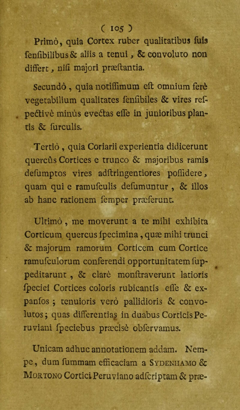 Primo, quia Cortex ruber qualitatibus fuls fenfibilibus & aliis a tenui, & convoluto non differt, nifi majori praeftantia. Secundo , quia notiffimum eft omnium fer6 vegetabilium qualitates fenfibiles & vires ret . pedtiv^ minus eveftas effe in junioribus plan- tis & furculis. Tertio, quia Coriarii experientia didicerunt quercus Cortices e trunco & majoribus ramis defumptos vires adftringentiores poffidere^ quam qui e ramufculis defumuntur , & illos ab hanc rationem femper prceferunt. Ultimo, me moverunt a te mihi exhibita Corticum quercus Ipecimina, quae mihi trunci & majorum ramorum Corticem cura Cortice ramufculorum conferendi opportunitatem fup- peditarunt , & clare monftraverunt latioris ipeciei Cortices coloris rubicantis elle & ex- panfos; tenuioris vero pallidioris & convo- lutos; quas differentias in duabus Corticis Pe- ruviani fpeciebus praecisi obfervamus. Unicam adhuc annotationem addam. Nem- pe , dura fummam efficaciam a Sydeniiamo & Mortono Cortici Peru viano adferiptam & prae-
