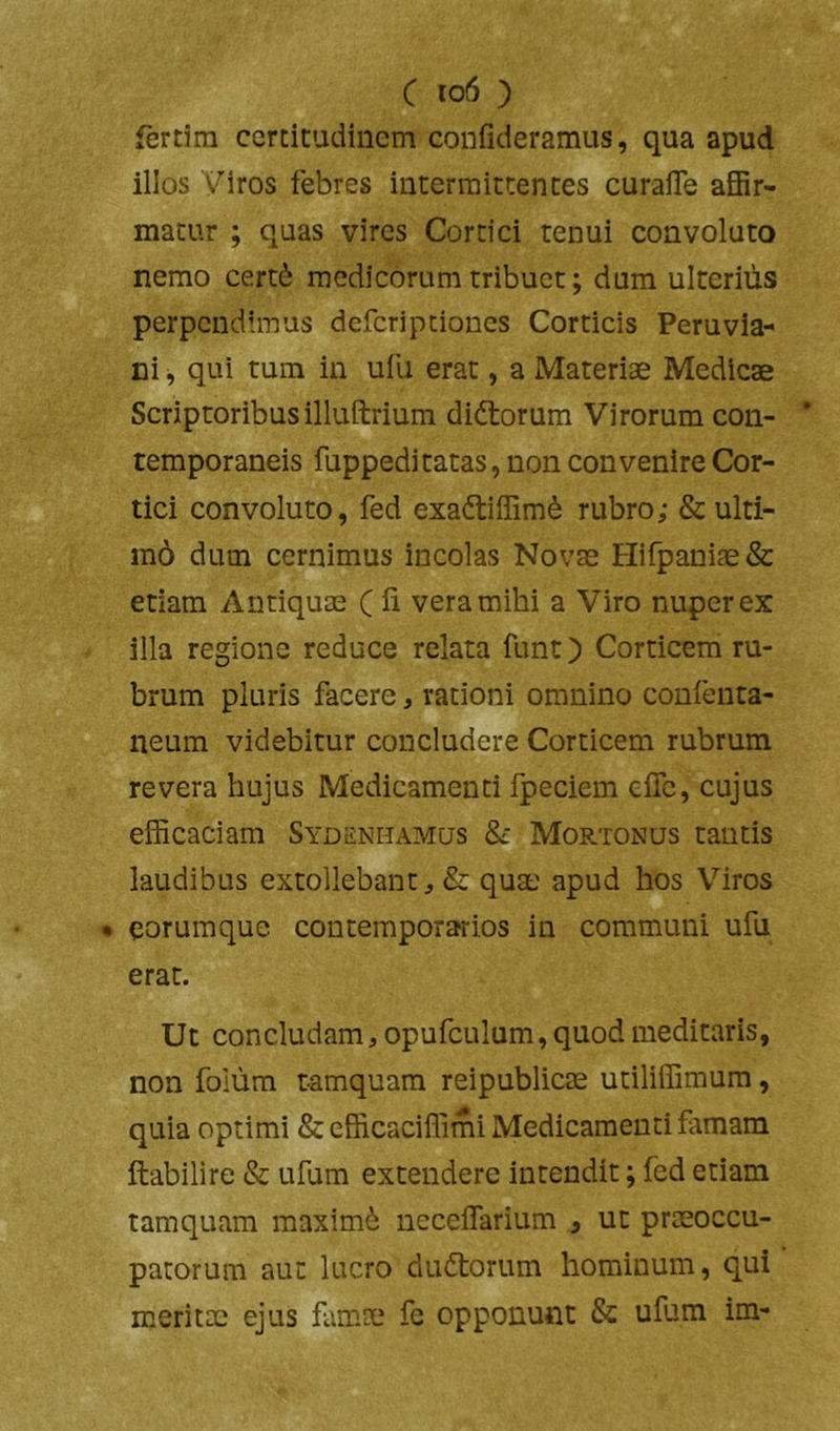 C io6 ) fertira certitudinem confideramus, qua apud illos Viros febres intermittentes curaiTe affir- matur ; quas vires Cortici tenui convoluto nemo cert6 medicorum tribuet; dum ulterius perpendimus deferip dones Corticis Peru via- li i , qui tum in ufu erat, a Materiae Medicae Scriptoribus illuftrium diftorum Virorum con- temporaneis fuppeditatas, non convenire Cor- tici convoluto, fed exadtiffim^ rubro; & ulti- m6 dum cernimus incolas Novae Hirpaniae& etiam Antiquae (li vera mihi a Viro nuper ex illa regione reduce relata funt) Corticem ru- brum pluris facere, rationi omnino conienta- neum videbitur concludere Corticem rubrum revera hujus Medicamenti fpeciem efle, cujus efficaciam Sydenhamus & Mortonus tantis laudibus extollebant& quae apud hos Viros • eorumque contemporarios in communi ufu erat. Ut concludam, opufculum, quod meditaris, non foium tamquam reipublicae utiliffimum, quia optimi & efficaciffimi Medicamenti famam ftabilire & ufum extendere intendit; fed etiam tamquam maximi neceflarium , ut prmoccu- patorum aut lucro dudorum hominum, qui meritae ejus famae fe opponunt & ufum im-