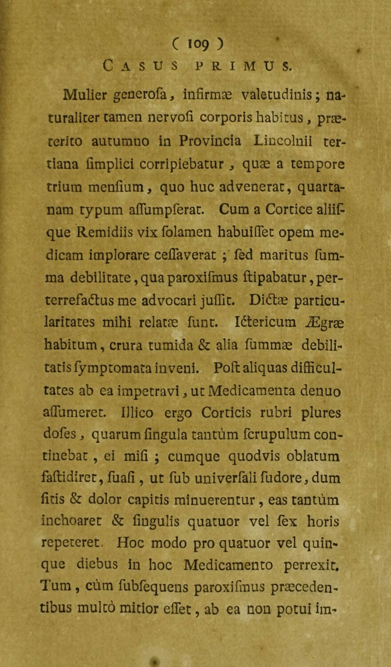 Casus primus. Mulier geuerofa, infirmEe valetudinis; na- turaliter tamen nervofi corporis habitus , prae- terito autumno in Provincia Lincolnii ter- tiana fimplici corripiebatur ^ quse a tempore trium menfium, quo huc advenerat, quarta- nam typum affumpferat. Cura a Cortice aliif- que Remidiis vix folamen habuiflet opem me- dicam implorare ceflaverat ; led maritus fum- ma debilitate, qua paroxifraus ftipabatur, per- terrefactus me advocari juffit. DiCtae particu- lari tates mihi relatae funt. ICtericura iEgrae habitum, crura tumida & alia fummae debili- tatis fymptomata inveni. Poft aliquas difficul- tates ab ea impetravi ^ ut Medicamenta denuo alTumeret. lllico ergo Corticis rubri plures dofes, quarum fingula tantum fcrupulum con- tinebat , ei mifi ; cumque quodvis oblatum faftidirer, fuafi , ut fub univerfali fudore, dum litis & dolor capitis minuerentur, eas tantum inchoaret & lingulis quatuor vel fex horis repeteret. Hoc modo pro quatuor vel quin- que diebus in hoc Medicamento perrexit. Tum , cum fublequens paroxifmus praeceden- tibus multo mitior elfet, ab ea non potui im-