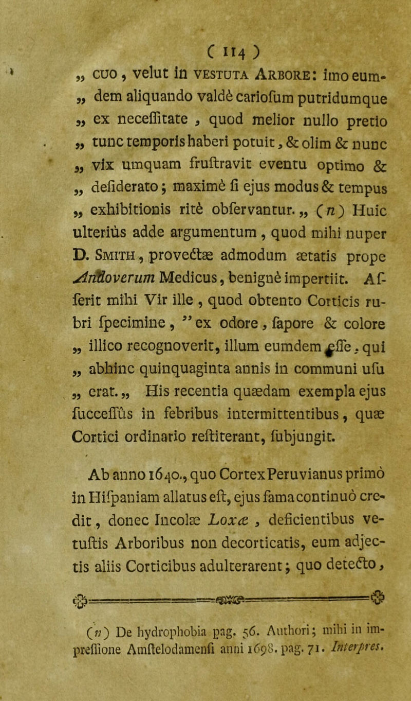 „ cuo, velut In vestuta Arbore: imoeum- „ dem aliquando valdii cariofum putridumque 5, ex neceflitate , quod melior nullo pretio „ tunc temporis haberi potuit, & olim & nunc 5, vix umquam fruftravit eventu optimo & „ defiderato; maximi fi ejus modus & tempus „ exhibitionis rit^ obfervantur. „ (/z) Huic ulterius adde argumentum, quod mihi nuper D. Smith , provedtae admodum aetatis prope AiMoverum Medicus, benignd impertiit. Af- ferit mihi Vir ille , quod obtento Corticis ru- bri fpecimine, ex odore, fapore & colore „ illico recognoverit, illum eumdem^fle .qui „ abhinc quinquaginta annis in communi ufu „ erat. „ His recentia quaedam exempla ejus fucceflus in febribus intermittentibus, quae Cortici ordinario rettiterant, fubjungit. Ab anno 1640., quo CortexPeruvianus primo in Hifpaniam allatus eft, ejus famacontinuo cre- dit , donec Incolae Loxa. , deficientibus ve- tuftis Arboribus non decorticatis, eum adjec- tis aliis Corticibus adulterarent; quo detedto, <3^ ■ ^ (;?) De hydrophobia pag. 56. Authori; mihi in im- preillone Amfielodamenfi anni 1698. pag. 71. Interpres.