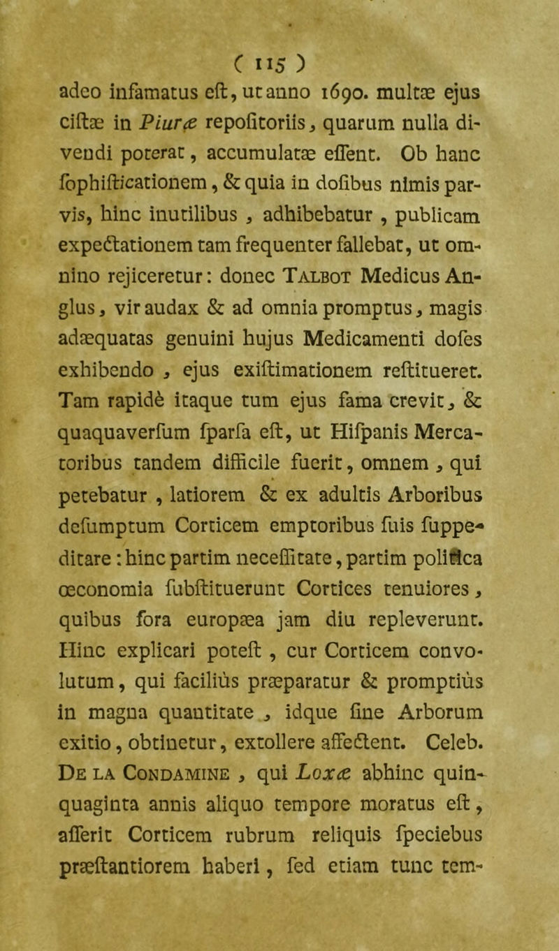 adeo infamatus eft,utanno 1690. multae ejus ciftae in Piur<e repofitoriis j quarum nulla di- vendi poterat, accumulatae eflent. Ob hanc Ibphifticationem, & quia in dofibus nimis par- vis, hinc inutilibus , adhibebatur , publicam expedfationem tam frequenter fallebat, ut om- nino rejiceretur: donec Talbot Medicus An- glus, vir audax & ad omnia promptus, magis adaequatas genuini hujus Medicamenti dofes exhibendo , ejus exiftimationem reftitueret. Tam rapidd itaque tum ejus fama crevit ^ & quaquaverfum fparfa eft, ut Hilpanis Merca- toribus tandem difficile fuerit, omnem , qui petebatur , latiorem & ex adultis Arboribus dcfumptum Corticem emptoribus fuis fuppe- ditare: hinc partim neceffitate, partim polifica oeconomia fubftituerunt Cortices tenuiores, quibus fora europsea jam diu repleverunt. Ilinc explicari poteft , cur Corticem convo- lutum , qui facilius praeparatur & promptius in magna quantitate j idque fine Arborum exitio, obtinetur, extollere affedlent. Celeb. De la Condamine , qui Loor^e abhinc quin- quaginta annis aliquo tempore moratus eft, alTerit Corticem rubrum reliquis fpeciebus praeftantiorem haberi, fed etiam tunc tcm-