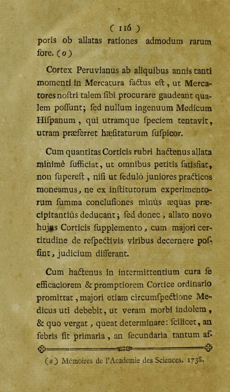 poris ob allacas rationes admodum rarum fore. C 0 ) Cortex Peruvianus ab aliquibus annis tanti momenti in Mercatura fadlus eft, ut Merca- tores noftri talem libi procurare gaudeant qua- lem poflunt; fed nullum ingenuum Medicum Hifpanum , qui utramque fpeciem tentavir, utram praeferret haelitaturum fufpicor. Cum quantitas Corticis rubri hadtenus allata minimi fufficiat, ut omnibus petitis fatisfiat, non fuperell, nili ut ledulo juniores pradticos moneamus, ne ex inftitutorum experimento- rum fumma conclulioncs minus aequas prae- cipitantius deducant; fed donec, allato novo hujgs Corticis fupplemento, cum majori cer- titudine de refpedtivis viribus decernere pof- lint, judicium differant. Cum hadlenus in intermittentium cura le elRcaciorem & promptiorem Cortice ordinario promittat, majori etiam circumfpedtione Me- dicus uti debebit, ut veram morbi indolem, & quo vergat, queat determinare: fcilicet, au febris Iit primaria, an fecundaria tantum af- 0—■ -' —- ■■ Co') Mdraoh-cs dc TAcademie des Sciences. 1738,